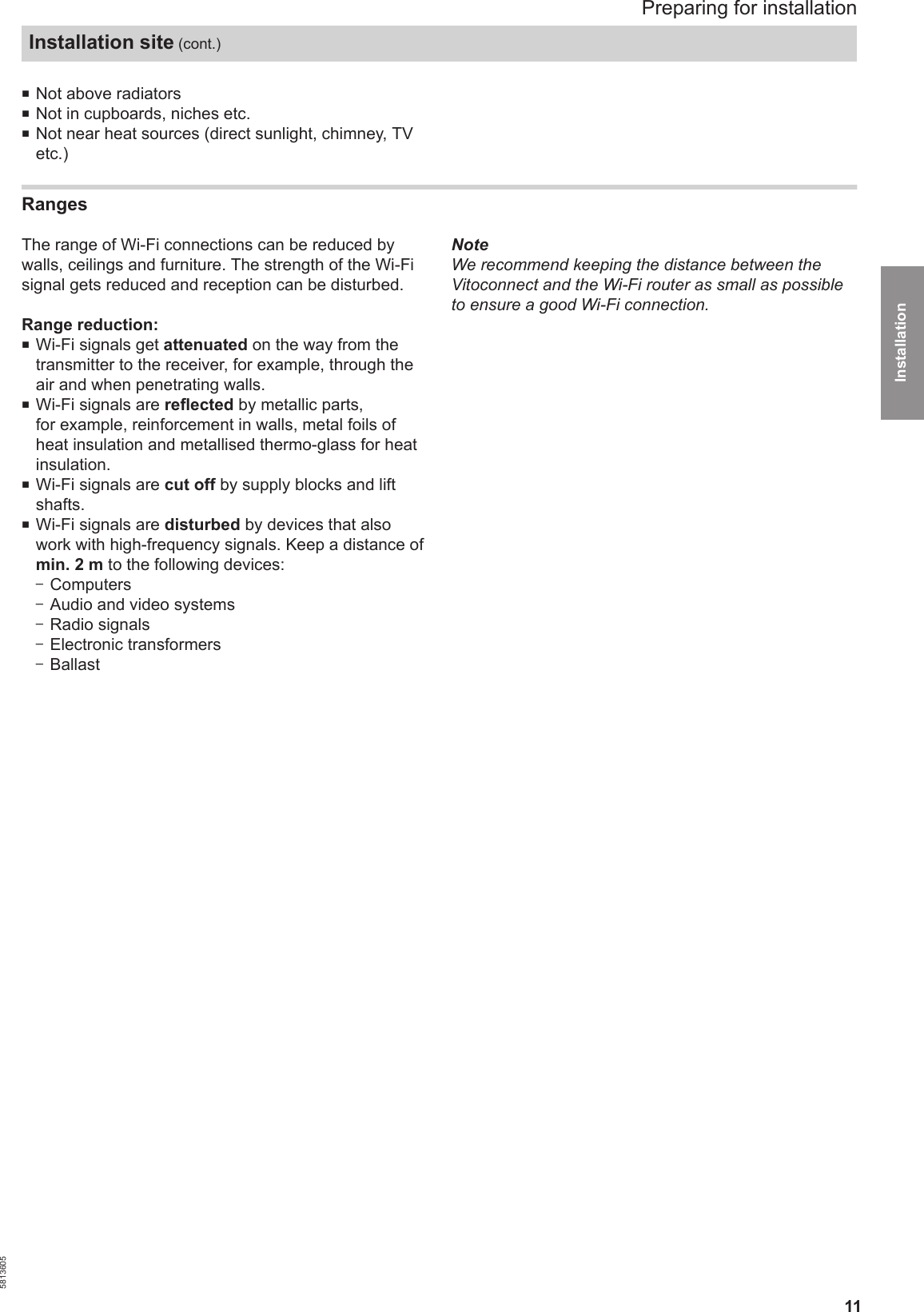 11■Not above radiators■Not in cupboards, niches etc.■Not near heat sources (direct sunlight, chimney, TVetc.)Ranges The range of Wi-Fi connections can be reduced bywalls, ceilings and furniture. The strength of the Wi-Fisignal gets reduced and reception can be disturbed.Range reduction:■Wi-Fi signals get attenuated on the way from thetransmitter to the receiver, for example, through theair and when penetrating walls.■Wi-Fi signals are reflected by metallic parts,for example, reinforcement in walls, metal foils ofheat insulation and metallised thermo-glass for heatinsulation.■Wi-Fi signals are cut off by supply blocks and liftshafts.■Wi-Fi signals are disturbed by devices that alsowork with high-frequency signals. Keep a distance ofmin. 2 m to the following devices:–Computers–Audio and video systems–Radio signals–Electronic transformers–BallastNoteWe recommend keeping the distance between theVitoconnect and the Wi-Fi router as small as possibleto ensure a good Wi-Fi connection.Preparing for installationInstallation site (cont.)5813605Installation 