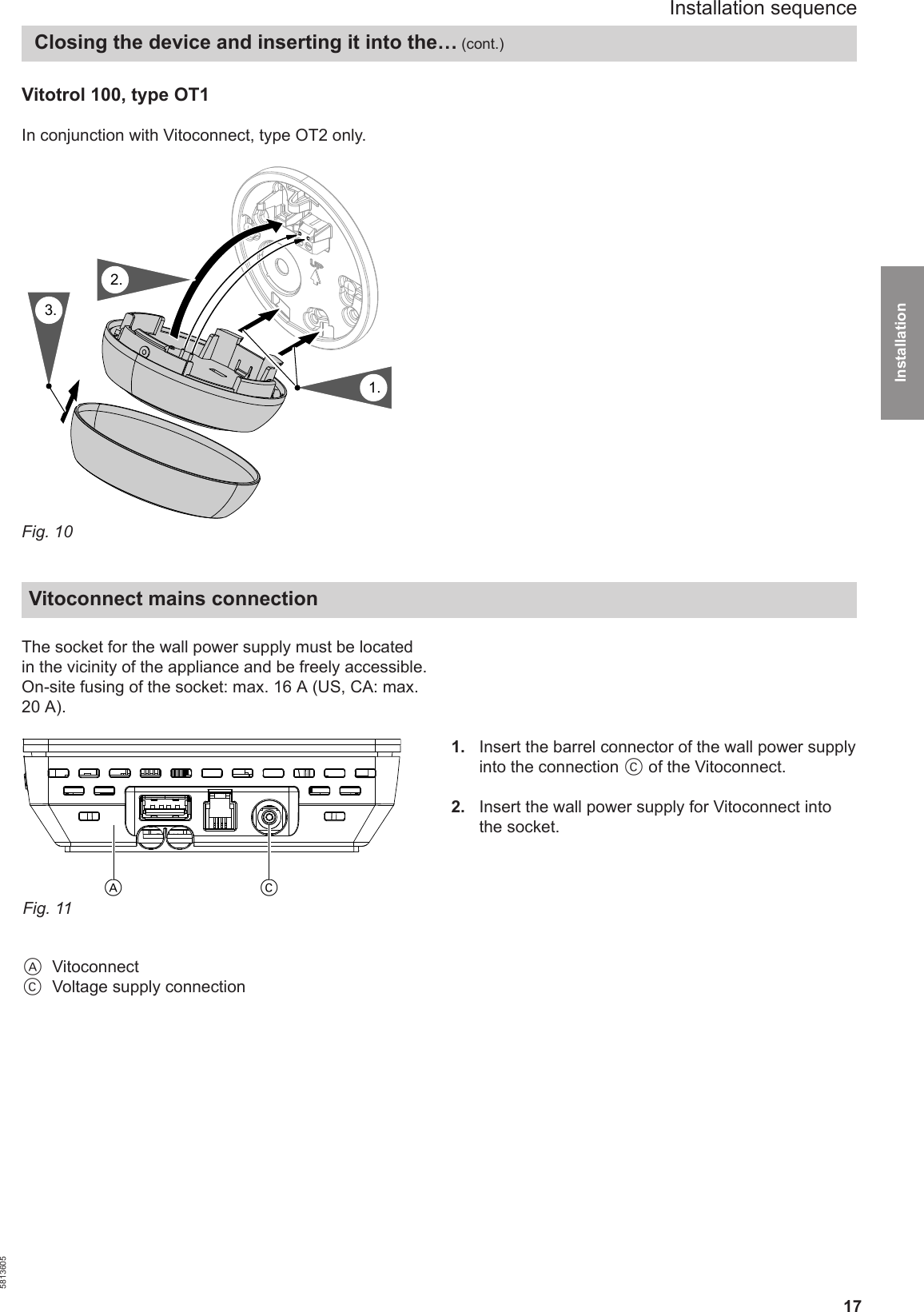 17Vitotrol 100, type OT1 In conjunction with Vitoconnect, type OT2 only.8.1.3.2.Fig. 10Vitoconnect mains connection The socket for the wall power supply must be locatedin the vicinity of the appliance and be freely accessible.On-site fusing of the socket: max. 16 A (US, CA: max.20 A).CAFig. 11AVitoconnectCVoltage supply connection1.  Insert the barrel connector of the wall power supplyinto the connection C of the Vitoconnect.2.  Insert the wall power supply for Vitoconnect intothe socket.Installation sequence Closing the device and inserting it into the… (cont.)5813605Installation 