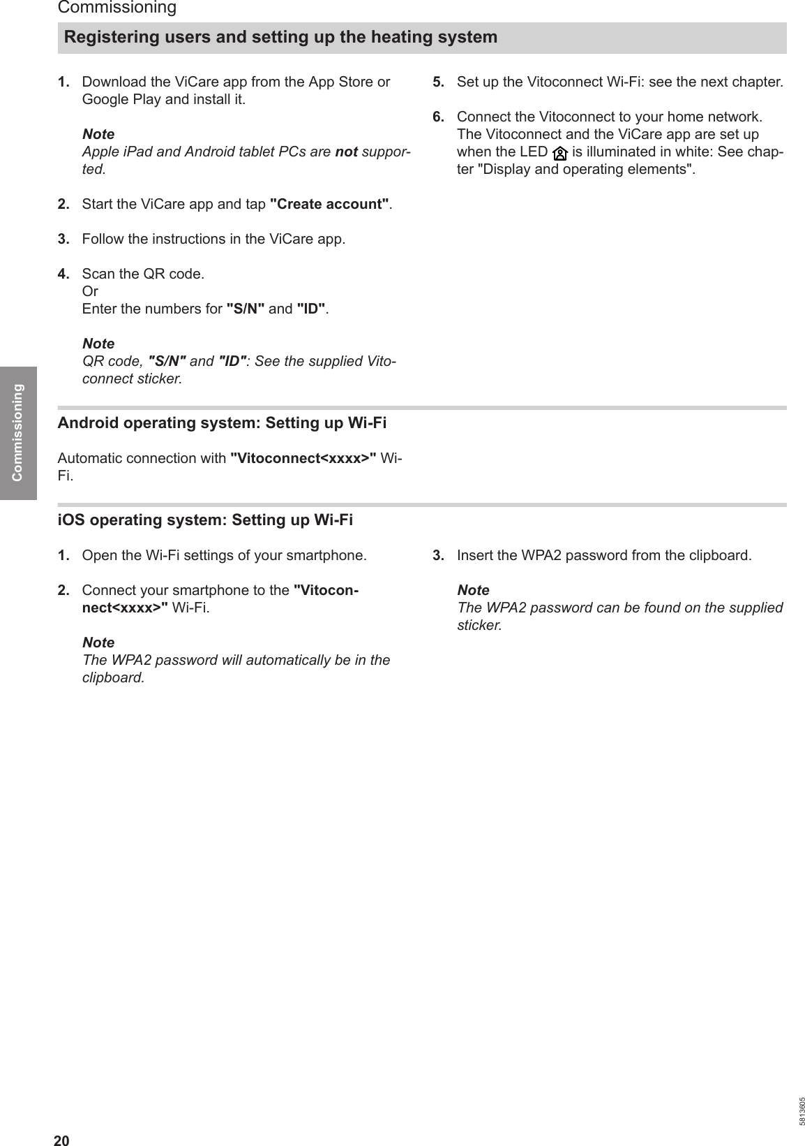 201.  Download the ViCare app from the App Store orGoogle Play and install it.NoteApple iPad and Android tablet PCs are not suppor-ted.2.  Start the ViCare app and tap &quot;Create account&quot;.3.  Follow the instructions in the ViCare app.4.  Scan the QR code.OrEnter the numbers for &quot;S/N&quot; and &quot;ID&quot;.NoteQR code, &quot;S/N&quot; and &quot;ID&quot;: See the supplied Vito-connect sticker.5.  Set up the Vitoconnect Wi-Fi: see the next chapter.6.  Connect the Vitoconnect to your home network.The Vitoconnect and the ViCare app are set upwhen the LED   is illuminated in white: See chap-ter &quot;Display and operating elements&quot;.Android operating system: Setting up Wi-Fi Automatic connection with &quot;Vitoconnect&lt;xxxx&gt;&quot; Wi-Fi.iOS operating system: Setting up Wi-Fi 1.  Open the Wi-Fi settings of your smartphone.2.  Connect your smartphone to the &quot;Vitocon-nect&lt;xxxx&gt;&quot; Wi-Fi.NoteThe WPA2 password will automatically be in theclipboard.3.  Insert the WPA2 password from the clipboard.NoteThe WPA2 password can be found on the suppliedsticker.CommissioningRegistering users and setting up the heating system 5813605Commissioning