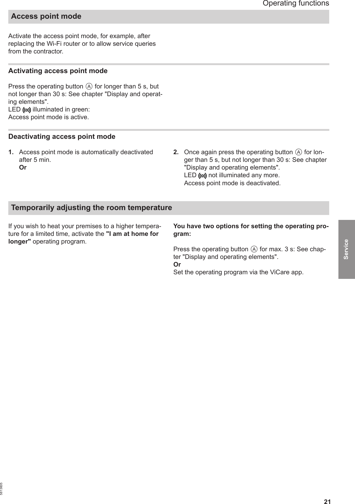 21Activate the access point mode, for example, afterreplacing the Wi-Fi router or to allow service queriesfrom the contractor.Activating access point modePress the operating button A for longer than 5 s, butnot longer than 30 s: See chapter &quot;Display and operat-ing elements&quot;.LED   illuminated in green:Access point mode is active.Deactivating access point mode1.  Access point mode is automatically deactivatedafter 5 min.Or2.  Once again press the operating button A for lon-ger than 5 s, but not longer than 30 s: See chapter&quot;Display and operating elements&quot;.LED   not illuminated any more.Access point mode is deactivated.Temporarily adjusting the room temperature If you wish to heat your premises to a higher tempera-ture for a limited time, activate the &quot;I am at home forlonger&quot; operating program.You have two options for setting the operating pro-gram:Press the operating button A for max. 3 s: See chap-ter &quot;Display and operating elements&quot;.OrSet the operating program via the ViCare app.Operating functionsAccess point mode5813605Service 