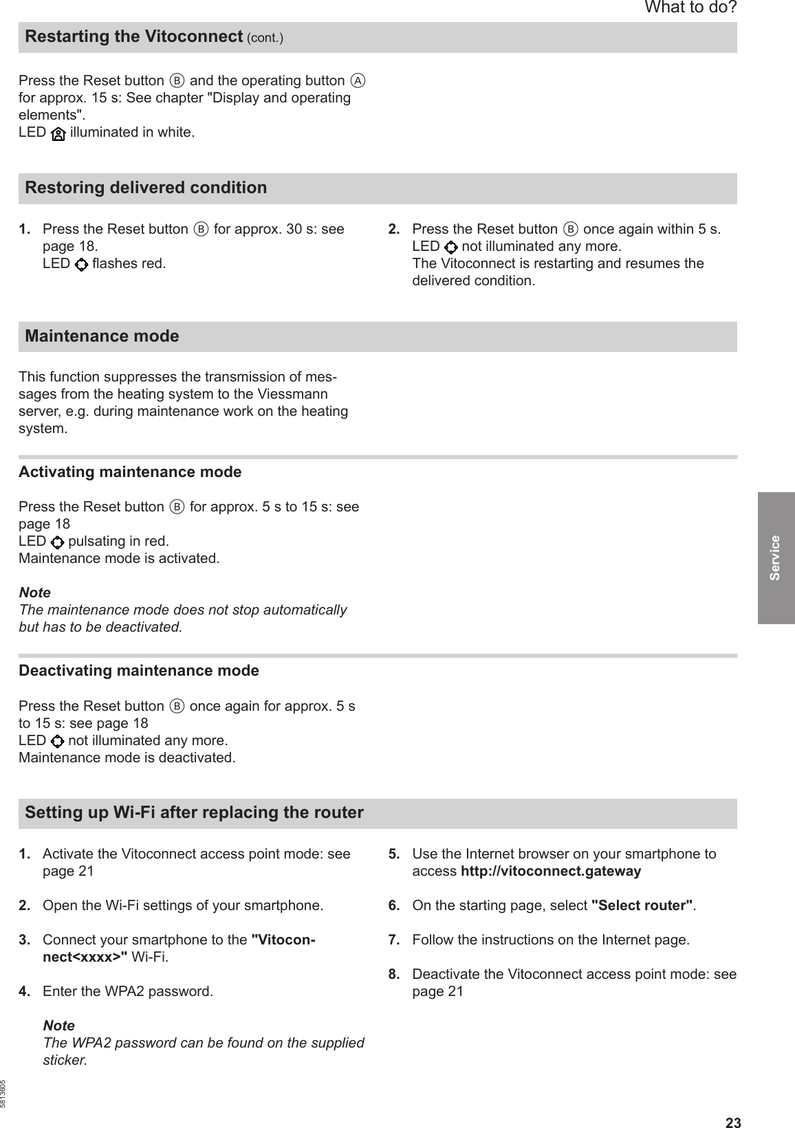 23Press the Reset button B and the operating button Afor approx. 15 s: See chapter &quot;Display and operatingelements&quot;.LED   illuminated in white.Restoring delivered condition 1.  Press the Reset button B for approx. 30 s: seepage 18.LED   flashes red.2.  Press the Reset button B once again within 5 s.LED   not illuminated any more.The Vitoconnect is restarting and resumes thedelivered condition.Maintenance modeThis function suppresses the transmission of mes-sages from the heating system to the Viessmannserver, e.g. during maintenance work on the heatingsystem.Activating maintenance modePress the Reset button B for approx. 5 s to 15 s: seepage 18LED   pulsating in red.Maintenance mode is activated.NoteThe maintenance mode does not stop automaticallybut has to be deactivated.Deactivating maintenance modePress the Reset button B once again for approx. 5 sto 15 s: see page 18LED   not illuminated any more.Maintenance mode is deactivated.Setting up Wi-Fi after replacing the router 1.  Activate the Vitoconnect access point mode: seepage 212.  Open the Wi-Fi settings of your smartphone.3.  Connect your smartphone to the &quot;Vitocon-nect&lt;xxxx&gt;&quot; Wi-Fi.4.  Enter the WPA2 password.NoteThe WPA2 password can be found on the suppliedsticker.5.  Use the Internet browser on your smartphone toaccess http://vitoconnect.gateway6.  On the starting page, select &quot;Select router&quot;.7.  Follow the instructions on the Internet page.8.  Deactivate the Vitoconnect access point mode: seepage 21What to do?Restarting the Vitoconnect (cont.)5813605Service 