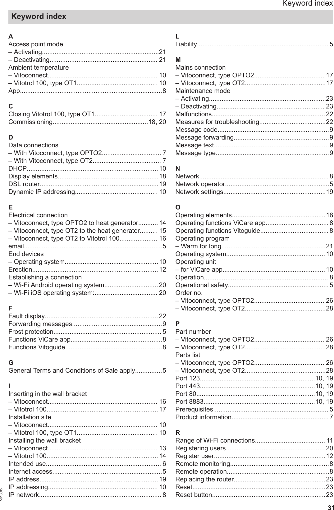 31AAccess point mode– Activating.................................................................21– Deactivating............................................................ 21Ambient temperature– Vitoconnect............................................................. 10– Vitotrol 100, type OT1............................................. 10App...............................................................................8CClosing Vitotrol 100, type OT1................................... 17Commissioning.....................................................18, 20DData connections– With Vitoconnect, type OPTO2................................. 7– With Vitoconnect, type OT2...................................... 7DHCP......................................................................... 10Display elements........................................................18DSL router..................................................................19Dynamic IP addressing.............................................. 10EElectrical connection– Vitoconnect, type OPTO2 to heat generator........... 14– Vitoconnect, type OT2 to the heat generator.......... 15– Vitoconnect, type OT2 to Vitotrol 100..................... 16email.............................................................................5End devices– Operating system.................................................... 10Erection...................................................................... 12Establishing a connection– Wi-Fi Android operating system.............................. 20– Wi-Fi iOS operating system:................................... 20FFault display............................................................... 22Forwarding messages..................................................9Frost protection............................................................ 5Functions ViCare app...................................................8Functions Vitoguide......................................................8GGeneral Terms and Conditions of Sale apply...............5IInserting in the wall bracket– Vitoconnect............................................................. 16– Vitotrol 100.............................................................. 17Installation site– Vitoconnect............................................................. 10– Vitotrol 100, type OT1............................................. 10Installing the wall bracket– Vitoconnect............................................................. 13– Vitotrol 100.............................................................. 14Intended use................................................................ 6Internet access.............................................................5IP address.................................................................. 19IP addressing............................................................. 10IP network.................................................................... 8LLiability......................................................................... 5MMains connection– Vitoconnect, type OPTO2....................................... 17– Vitoconnect, type OT2.............................................17Maintenance mode– Activating.................................................................23– Deactivating............................................................ 23Malfunctions............................................................... 22Measures for troubleshooting.....................................22Message code..............................................................9Message forwarding.....................................................9Message text................................................................9Message type...............................................................9NNetwork........................................................................ 8Network operator..........................................................5Network settings.........................................................19OOperating elements....................................................18Operating functions ViCare app................................... 8Operating functions Vitoguide...................................... 8Operating program– Warm for long..........................................................21Operating system....................................................... 10Operating unit– for ViCare app......................................................... 10Operation..................................................................... 8Operational safety........................................................ 5Order no.– Vitoconnect, type OPTO2....................................... 26– Vitoconnect, type OT2.............................................28PPart number– Vitoconnect, type OPTO2....................................... 26– Vitoconnect, type OT2.............................................28Parts list– Vitoconnect, type OPTO2....................................... 26– Vitoconnect, type OT2.............................................28Port 123................................................................10, 19Port 443................................................................10, 19Port 80..................................................................10, 19Port 8883..............................................................10, 19Prerequisites................................................................ 5Product information...................................................... 7RRange of Wi-Fi connections....................................... 11Registering users....................................................... 20Register user..............................................................12Remote monitoring.......................................................8Remote operation.........................................................8Replacing the router...................................................23Reset..........................................................................23Reset button...............................................................23Keyword indexKeyword index5813605