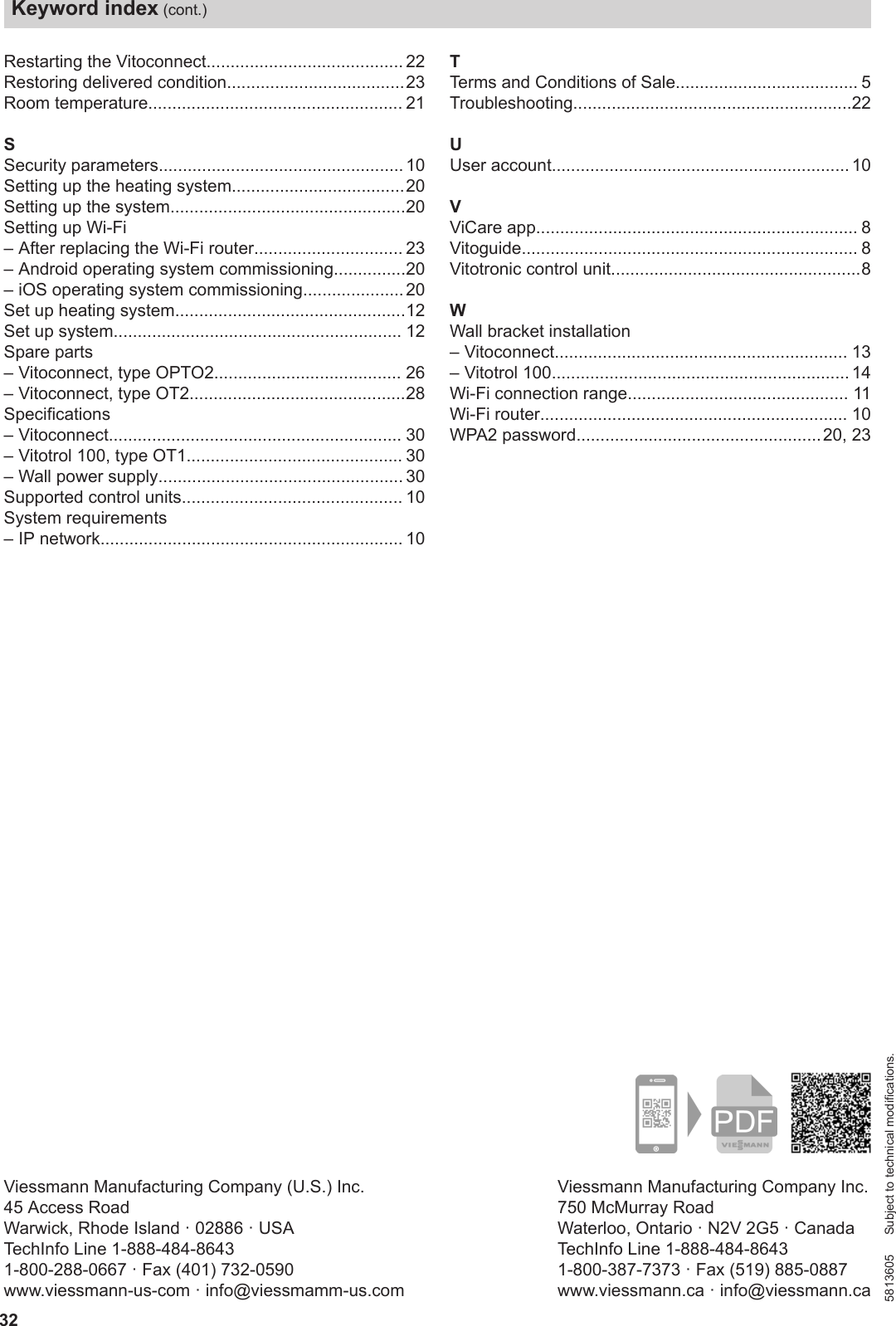 32Restarting the Vitoconnect......................................... 22Restoring delivered condition.....................................23Room temperature..................................................... 21SSecurity parameters................................................... 10Setting up the heating system....................................20Setting up the system.................................................20Setting up Wi-Fi– After replacing the Wi-Fi router............................... 23– Android operating system commissioning...............20– iOS operating system commissioning..................... 20Set up heating system................................................12Set up system............................................................ 12Spare parts– Vitoconnect, type OPTO2....................................... 26– Vitoconnect, type OT2.............................................28Specifications– Vitoconnect............................................................. 30– Vitotrol 100, type OT1............................................. 30– Wall power supply................................................... 30Supported control units.............................................. 10System requirements– IP network............................................................... 10TTerms and Conditions of Sale...................................... 5Troubleshooting..........................................................22UUser account.............................................................. 10VViCare app................................................................... 8Vitoguide...................................................................... 8Vitotronic control unit....................................................8WWall bracket installation– Vitoconnect............................................................. 13– Vitotrol 100.............................................................. 14Wi-Fi connection range.............................................. 11Wi-Fi router................................................................ 10WPA2 password...................................................20, 23Viessmann Manufacturing Company Inc.750 McMurray RoadWaterloo, Ontario · N2V 2G5 · CanadaTechInfo Line 1-888-484-86431-800-387-7373 · Fax (519) 885-0887www.viessmann.ca · info@viessmann.caViessmann Manufacturing Company (U.S.) Inc.45 Access RoadWarwick, Rhode Island · 02886 · USATechInfo Line 1-888-484-86431-800-288-0667 · Fax (401) 732-0590www.viessmann-us-com · info@viessmamm-us.com5813605 Subject to technical modifications.Keyword index (cont.)