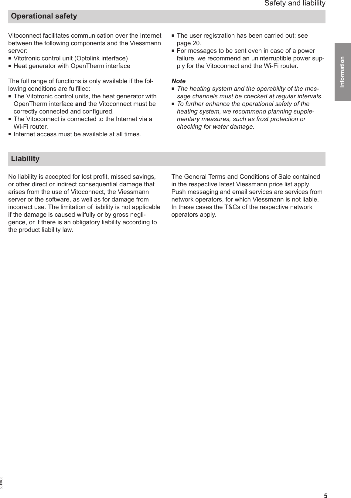 5Vitoconnect facilitates communication over the Internetbetween the following components and the Viessmannserver:■Vitotronic control unit (Optolink interface)■Heat generator with OpenTherm interfaceThe full range of functions is only available if the fol-lowing conditions are fulfilled:■The Vitotronic control units, the heat generator withOpenTherm interface and the Vitoconnect must becorrectly connected and configured.■The Vitoconnect is connected to the Internet via aWi-Fi router.■Internet access must be available at all times.■The user registration has been carried out: seepage 20.■For messages to be sent even in case of a powerfailure, we recommend an uninterruptible power sup-ply for the Vitoconnect and the Wi-Fi router.Note■The heating system and the operability of the mes-sage channels must be checked at regular intervals.■To further enhance the operational safety of theheating system, we recommend planning supple-mentary measures, such as frost protection orchecking for water damage. LiabilityNo liability is accepted for lost profit, missed savings,or other direct or indirect consequential damage thatarises from the use of Vitoconnect, the Viessmannserver or the software, as well as for damage fromincorrect use. The limitation of liability is not applicableif the damage is caused wilfully or by gross negli-gence, or if there is an obligatory liability according tothe product liability law.The General Terms and Conditions of Sale containedin the respective latest Viessmann price list apply. Push messaging and email services are services fromnetwork operators, for which Viessmann is not liable.In these cases the T&amp;Cs of the respective networkoperators apply. Safety and liabilityOperational safety5813605Information 