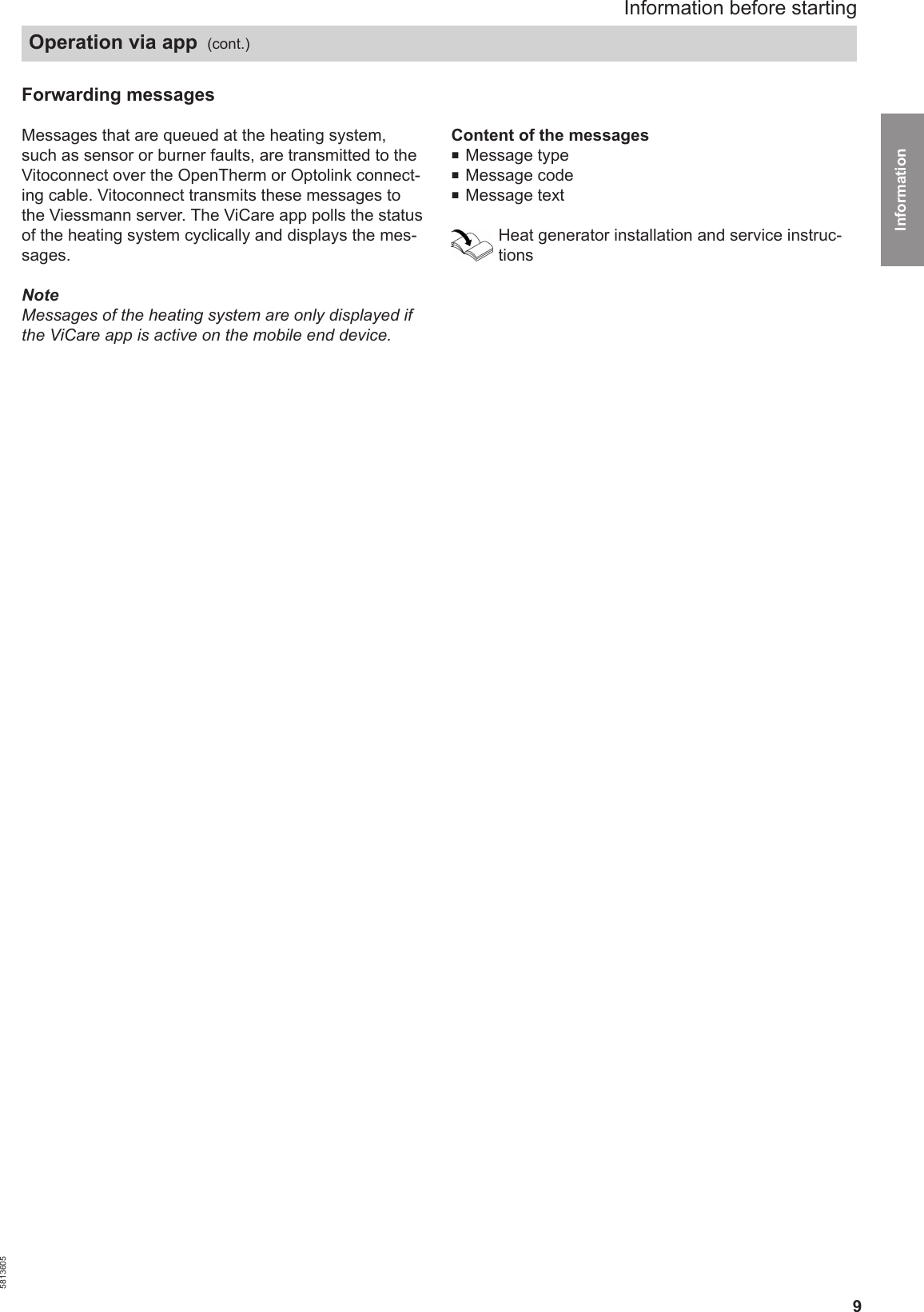 9Forwarding messages Messages that are queued at the heating system,such as sensor or burner faults, are transmitted to theVitoconnect over the OpenTherm or Optolink connect-ing cable. Vitoconnect transmits these messages tothe Viessmann server. The ViCare app polls the statusof the heating system cyclically and displays the mes-sages.NoteMessages of the heating system are only displayed ifthe ViCare app is active on the mobile end device.Content of the messages■Message type■Message code ■Message textHeat generator installation and service instruc-tionsInformation before startingOperation via app  (cont.)5813605Information 