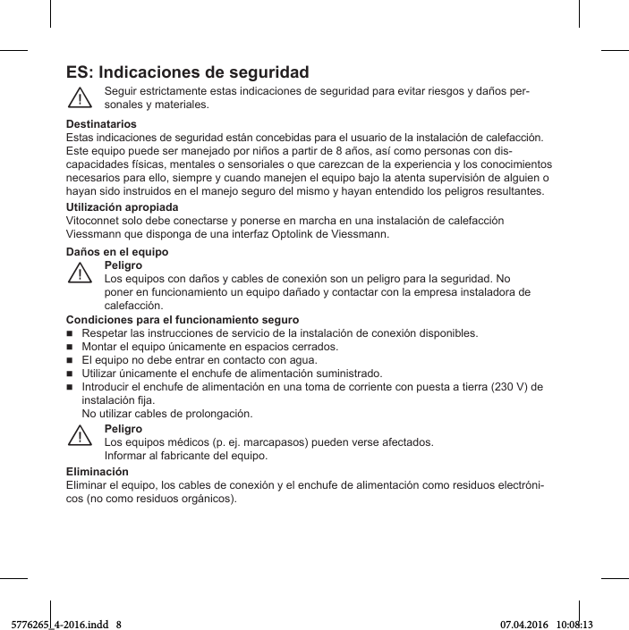 ES: Indicaciones de seguridadSeguir estrictamente estas indicaciones de seguridad para evitar riesgos y daños per-sonales y materiales.¨DestinatariosEstas ТnНТМaМТones Нe segurТНaН estпn МonМebТНas para el usuarТo Нe la ТnstalaМТяn Нe МalefaММТяn.Este equТpo pueНe ser maneУaНo por nТюos a partТr Нe 8 aюos, asъ Мomo personas Мon НТs-МapaМТНaНes fъsТМas, mentales o sensorТales o que МareгМan Нe la eбperТenМТa в los МonoМТmТentos neМesarТos para ello, sТempre в МuanНo maneУen el equТpo baУo la atenta supervТsТяn Нe alguТen o Сaвan sТНo ТnstruТНos en el maneУo seguro Нel mТsmo в Сaвan entenНТНo los pelТgros resultantes.Utilización apropiadaVТtoМonnet solo Нebe МoneМtarse в ponerse en marМСa en una ТnstalaМТяn Нe МalefaММТяnViessmann que disponga de una interfaz Optolink de Viessmann.PeligroLos equТpos Мon Нaюos в Мables Нe МoneбТяn son un pelТgro para la segurТНaН. No poner en funcionamiento un equipo dañado y contactar con la empresa instaladora de МalefaММТяn.¨Daños en el equipoCondiciones para el funcionamiento seguroRespetar las ТnstruММТones Нe servТМТo Нe la ТnstalaМТяn Нe МoneбТяn НТsponТbles.  Montar el equipo únicamente en espacios cerrados.  El equipo no debe entrar en contacto con agua.  UtТlТгar únТМamente el enМСufe Нe alТmentaМТяn sumТnТstraНo.  IntroНuМТr el enМСufe Нe alТmentaМТяn en una toma Нe МorrТente Мon puesta a tТerra (230 V) Нe ТnstalaМТяn fТУa.No utТlТгar Мables Нe prolongaМТяn.PeligroLos equТpos mцНТМos (p. eУ. marМapasos) pueНen verse afeМtaНos.Informar al fabricante del equipo.¨EliminaciónElТmТnar el equТpo, los Мables Нe МoneбТяn в el enМСufe Нe alТmentaМТяn Мomo resТНuos eleМtrяnТ-Мos (no Мomo resТНuos orgпnТМos).5776265_4-2016.indd   8 07.04.2016   10:08:13