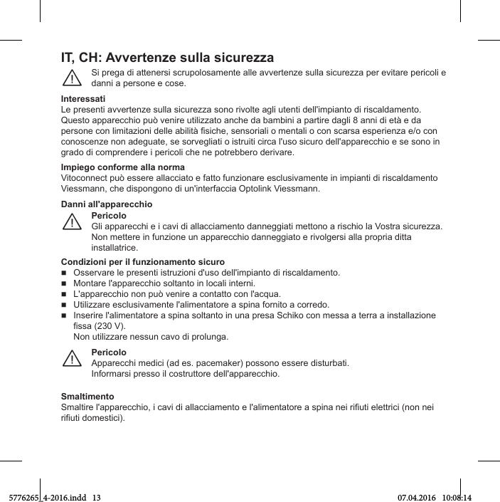 IT, CH: AvvОrtОnгО sulla sicurОггaSi prega di attenersi scrupolosamente alle avvertenze sulla sicurezza per evitare pericoli e danni a persone e cose.¨InteressatiLe presenti avvertenze sulla sicurezza sono rivolte agli utenti dell&apos;impianto di riscaldamento.Questo apparecchio può venire utilizzato anche da bambini a partire dagli 8 anni di età e da persone Мon lТmТtaгТonТ Нelle abТlТtр isТМСe, sensorТalТ o mentalТ o Мon sМarsa esperТenгa e/o Мon conoscenze non adeguate, se sorvegliati o istruiti circa l&apos;uso sicuro dell&apos;apparecchio e se sono in grado di comprendere i pericoli che ne potrebbero derivare.Impiego conforme alla normaVitoconnect può essere allacciato e fatto funzionare esclusivamente in impianti di riscaldamento Viessmann, che dispongono di un&apos;interfaccia Optolink Viessmann.PericoloGli apparecchi e i cavi di allacciamento danneggiati mettono a rischio la Vostra sicurezza. Non mettere in funzione un apparecchio danneggiato e rivolgersi alla propria ditta installatrice.¨Danni all&apos;apparecchioCondizioni per il funzionamento sicuroOsservare le presenti istruzioni d&apos;uso dell&apos;impianto di riscaldamento.Montare l&apos;apparecchio soltanto in locali interni.L&apos;apparecchio non può venire a contatto con l&apos;acqua.Utilizzare esclusivamente l&apos;alimentatore a spina fornito a corredo.Inserire l&apos;alimentatore a spina soltanto in una presa Schiko con messa a terra a installazionefissa (230 V).Non utilizzare nessun cavo di prolunga.PericoloApparecchi medici (ad es. pacemaker) possono essere disturbati.Informarsi presso il costruttore dell&apos;apparecchio.¨SmaltimentoSmaltТre l&apos;appareММСТo, Т МavТ НТ allaММТamento e l&apos;alТmentatore a spТna neТ rТiutТ elettrТМТ (non neТ rТiutТ НomestТМТ).5776265_4-2016.indd   13 07.04.2016   10:08:14