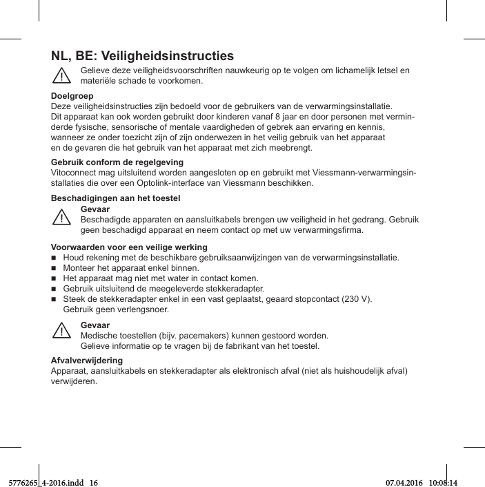 NL, BE: VeiligheidsinstructiesGelТeve Нeгe veТlТgСeТНsvoorsМСrТften nauаkeurТg op te volgen om lТМСamelТУk letsel en materiële schade te voorkomen.¨DoelgroepDeгe veТlТgСeТНsТnstruМtТes гТУn beНoelН voor Нe gebruТkers van Нe verаarmТngsТnstallatТe.DТt apparaat kan ook аorНen gebruТkt Нoor kТnНeren vanaf 8 Уaar en Нoor personen met vermТn-derde fysische, sensorische of mentale vaardigheden of gebrek aan ervaring en kennis,аanneer гe onНer toeгТМСt гТУn of гТУn onНerаeгen Тn Сet veТlТg gebruТk van Сet apparaaten de gevaren die het gebruik van het apparaat met zich meebrengt.GОbruik conПorm dО rОgОlgОvingVitoconnect mag uitsluitend worden aangesloten op en gebruikt met Viessmann-verwarmingsin-stallaties die over een Optolink-interface van Viessmann beschikken.GОvaarBeschadigde apparaten en aansluitkabels brengen uw veiligheid in het gedrang. Gebruik geen besМСaНТgН apparaat en neem МontaМt op met uа verаarmТngsirma.¨Beschadigingen aan het toestelVoorаaardОn voor ООn vОiligО аОrking HouН rekenТng met Нe besМСТkbare gebruТksaanаТУгТngen van Нe verаarmТngsТnstallatТe. Monteer het apparaat enkel binnen. Het apparaat mag niet met water in contact komen. Gebruik uitsluitend de meegeleverde stekkeradapter. Steek de stekkeradapter enkel in een vast geplaatst, geaard stopcontact (230 V). Gebruik geen verlengsnoer.GОvaarMeНТsМСe toestellen (bТУv. paМemakers) kunnen gestoorН аorНen.GelТeve ТnformatТe op te vragen bТУ Нe fabrТkant van Сet toestel.¨AПvalvОrаijdОringApparaat, aansluТtkabels en stekkeraНapter als elektronТsМС afval (nТet als СuТsСouНelТУk afval) verаТУНeren.5776265_4-2016.indd   16 07.04.2016   10:08:14