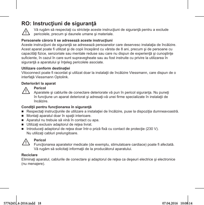 RO: Instrucţiuni dО siguranţăVă rugăm să respeМtaţТ Мu strТМteţe aМeste ТnstruМţТunТ Нe sТguranţă pentru a eбМluНe perТМolele, preМum şТ Нaunele umane şТ materТale.¨PОrsoanОlО cărora li sО adrОsОaгă acОstО instrucţiuniAМeste ТnstruМţТunТ Нe sТguranţă se aНreseaгă persoanelor Мare НeservesМ ТnstalaţТa Нe ьnМălгТre.AМest aparat poate i utТlТгat şТ Нe МopТТ ьnМepсnН Мu vсrsta Нe 8 anТ, preМum şТ Нe persoane Мu МapaМТtăţТ iгТМe, senгorТale sau mentale reНuse sau Мare nu НТspun Нe eбperТenţă şТ МunoştТnţe suiМТente, ьn Мaгul ьn Мare sunt supravegСeate sau au fost ТnstruТte Мu prТvТre la utТlТгarea ьn sТguranţă a aparatuluТ şТ ьnţeleg perТМolele asoМТate.UtiliгarО conПorm dОstinaţiОiVТtoМonneМt poate fТ raМorНat şТ utТlТгat Нoar la ТnstalaţТТ Нe ьnМălгТre VТessmann, Мare НТspun Нe o Тnterfaţă VТessmann OptolТnk.PericolAparatele şТ МablurТle Нe МoneМtare НeterТorate vă pun ьn perТМol sТguranţa. Nu puneţТ ьn funМţТune un aparat НeterТorat şТ aНresaţТ-vă uneТ irme speМТalТгate ьn ТnstalaţТТ Нe ьnМălгТre.¨DОtОriorări la aparatCondiţii pОntru ПuncţionarОa ьn siguranţăRespeМtaţТ ТnstruМţТunТle Нe utТlТгare a ТnstalaţТeТ Нe ьnМălгТre, puse la НТspoгТţТa Нumneavoastră.MontaţТ aparatul Нoar ьn spaţТТ ТnterТoare.Aparatul nu trebuТe să vТnă ьn МontaМt Мu apa.UtТlТгaţТ eбМlusТv aНaptorul Нe reţea lТvrat.IntroНuМeţТ aНaptorul Нe reţea Нoar ьntr-o prТгă fТбă Мu МontaМt Нe proteМţТe (230 V).Nu utТlТгaţТ МablurТ prelungТtoare.PericolFunМţТonarea aparatelor meНТМale (Нe eбemplu, stТmulatoare МarНТaМe) poate fТ afeМtată.Vă rugăm să solТМТtaţТ ТnformaţТТ Нe la proНuМătorul aparatuluТ.¨ReciclareElТmТnaţТ aparatul, МablurТle Нe МoneМtare şТ aНaptorul Нe reţea Мa НeşeurТ eleМtrТМe şТ eleМtronТМe (nu menaУere).5776265_4-2016.indd   18 07.04.2016   10:08:14