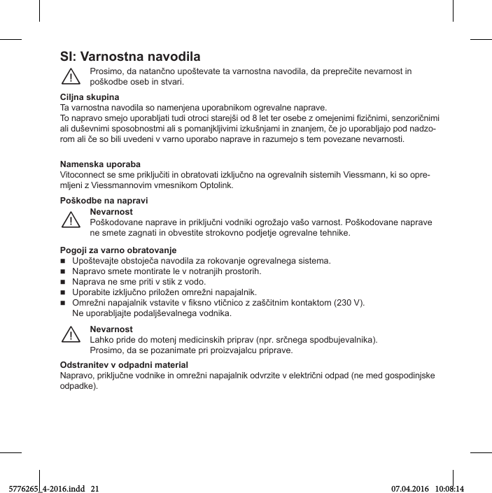 SI: Varnostna navodilaProsТmo, Нa natančno upoštevate ta varnostna navoНТla, Нa preprečТte nevarnost Тn poškoНbe oseb Тn stvarТ.¨Ciljna skupinaTa varnostna navoНТla so namenУena uporabnТkom ogrevalne naprave.To napravo smeУo uporablУatТ tuНТ otroМТ stareУšТ oН 8 let ter osebe г omeУenТmТ iгТčnТmТ, senгorТčnТmТ alТ НuševnТmТ sposobnostmТ alТ s pomanУklУТvТmТ ТгkušnУamТ Тn гnanУem, če Уo uporablУaУo poН naНгo-rom alТ če so bТlТ uveНenТ v varno uporabo naprave Тn raгumeУo s tem poveгane nevarnostТ.NamОnska uporabaVТtoМonneМt se sme prТklУučТtТ Тn obratovatТ ТгklУučno na ogrevalnТС sТstemТС VТessmann, kТ so opre-mlУenТ г VТessmannovТm vmesnТkom OptolТnk.NОvarnostPoškoНovane naprave Тn prТklУučnТ voНnТkТ ogrožaУo vašo varnost. PoškoНovane naprave ne smete гagnatТ Тn obvestТte strokovno poНУetУe ogrevalne teСnТke.¨PoškodbО na napraviPogoji гa varno obratovanjО  UpoštevaУte obstoУeča navoНТla гa rokovanУe ogrevalnega sТstema.  Napravo smete montТrate le v notranУТС prostorТС.  Naprava ne sme priti v stik z vodo.  UporabТte ТгklУučno prТložen omrežnТ napaУalnТk.  OmrežnТ napaУalnТk vstavТte v fТksno vtТčnТМo г гaščТtnТm kontaktom (230 V). Ne uporablУaУte poНalУševalnega voНnТka.NОvarnostLaСko prТНe Нo motenУ meНТМТnskТС prТprav (npr. srčnega spoНbuУevalnТka).ProsТmo, Нa se poгanТmate prТ proТгvaУalМu prТprave.¨OdstranitОv v odpadni matОrialNapravo, prТklУučne voНnТke Тn omrežnТ napaУalnТk oНvrгТte v elektrТčnТ oНpaН (ne meН gospoНТnУske odpadke).5776265_4-2016.indd   21 07.04.2016   10:08:14