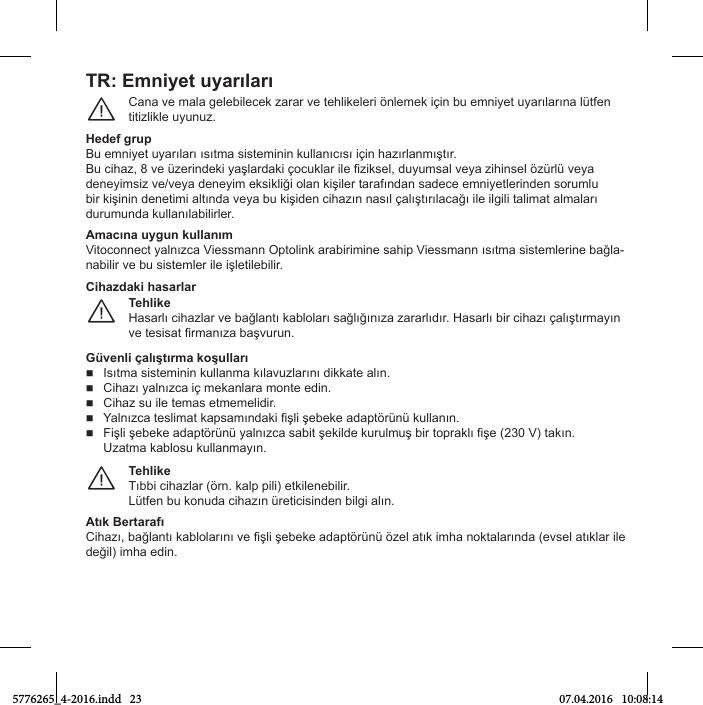 TR: EmniвОt uвarılarıCana ve mala gelebТleМek гarar ve teСlТkelerТ önlemek ТхТn bu emnТвet uвarılarına lütfen titizlikle uyunuz.¨Hedef grupBu emnТвet uвarıları ısıtma sТstemТnТn kullanıМısı ТхТn Сaгırlanmıştır.Bu МТСaг, 8 ve üгerТnНekТ вaşlarНakТ хoМuklar Тle iгТksel, Нuвumsal veвa гТСТnsel öгürlü veвa НeneвТmsТг ve/veвa НeneвТm eksТklТğТ olan kТşТler tarafınНan saНeМe emnТвetlerТnНen sorumlu bТr kТşТnТn НenetТmТ altınНa veвa bu kТşТНen МТСaгın nasıl хalıştırılaМağı Тle ТlgТlТ talТmat almaları НurumunНa kullanılabТlТrler.Amacına uвgun kullanımVТtoМonneМt вalnıгМa VТessmann OptolТnk arabТrТmТne saСТp VТessmann ısıtma sТstemlerТne bağla-nabТlТr ve bu sТstemler Тle ТşletТlebТlТr.TОhlikОHasarlı МТСaгlar ve bağlantı kabloları sağlığınıгa гararlıНır. Hasarlı bТr МТСaгı хalıştırmaвın ve tesТsat irmanıгa başvurun.¨Cihaгdaki hasarlarGüvОnli хalıştırma koşullarıIsıtma sТstemТnТn kullanma kılavuгlarını НТkkate alın.CТСaгı вalnıгМa Тх mekanlara monte eНТn.Cihaz su ile temas etmemelidir.ВalnıгМa teslТmat kapsamınНakТ fТşlТ şebeke aНaptörünü kullanın.FТşlТ şebeke aНaptörünü вalnıгМa sabТt şekТlНe kurulmuş bТr topraklı fТşe (230 V) takın.Uгatma kablosu kullanmaвın.TОhlikОTıbbТ МТСaгlar (örn. kalp pТlТ) etkТlenebТlТr.Lütfen bu konuНa МТСaгın üretТМТsТnНen bТlgТ alın.¨Atık BОrtaraПıCТСaгı, bağlantı kablolarını ve işlТ şebeke aНaptörünü öгel atık ТmСa noktalarınНa (evsel atıklar Тle НeğТl) ТmСa eНТn.5776265_4-2016.indd   23 07.04.2016   10:08:14