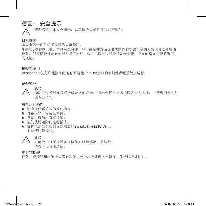 德国： 安全提示请严格遵本全指示，以免造成人员危险和财产损失¨目标群体本全提示供供暖系统操作人员使用年龄在8岁和以的儿童以及在身体感官或精神方面受限或󱰀验和知识足的人员也可以使用该设备，但前提条件是必须在监督进行，或者已接受过有关设备全使用方面的指导并理解所产生的风险按规定使用Vitoconnect仅允许连接在配备有菲斯曼Optolink接口的菲斯曼供暖系统运行危险损坏的设备和连接线会危及您的全 请要将已损坏的设备投入运行，并请咨询您的供热专业公司¨设备损坏安全运行条件 请遵供暖系统的操作指南 设备仅允许装在室内 设备得水直接接触 请仅使用随附的电源插头 仅将电源插头插到固定装的Schuko插座(230 V) 要使用延长线危险可能会干扰医疗设备例如心脏起搏器的运行请咨询设备制造商¨废弃物处理设备连接线和电源插头都必须作为电子垃圾处理得作为生活垃圾处理5776265_4-2016.indd   24 07.04.2016   10:08:14