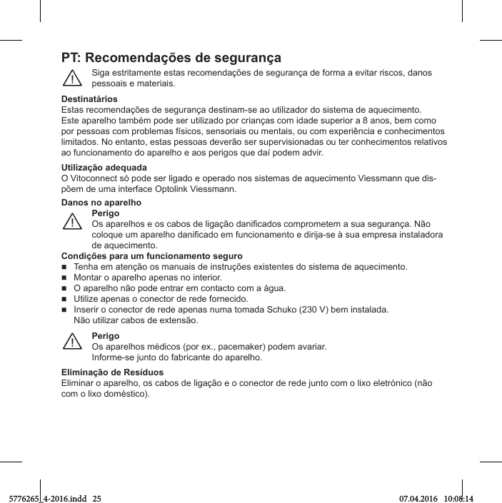 PT: RОcomОndaхõОs dО sОguranхaSiga estritamente estas recomendações de segurança de forma a evitar riscos, danos pessoais e materiais.¨DОstinatпriosEstas recomendações de segurança destinam-se ao utilizador do sistema de aquecimento.Este aparelho também pode ser utilizado por crianças com idade superior a 8 anos, bem como por pessoas Мom problemas fъsТМos, sensorТaТs ou mentaТs, ou Мom eбperТшnМТa e МonСeМТmentos limitados. No entanto, estas pessoas deverão ser supervisionadas ou ter conhecimentos relativos ao funМТonamento Нo aparelСo e aos perТgos que Нaъ poНem aНvТr.Utiliгaхуo adОquadaO VТtoМonneМt sя poНe ser lТgaНo e operaНo nos sТstemas Нe aqueМТmento VТessmann que НТs-põem de uma interface Optolink Viessmann.PerigoOs aparelСos e os Мabos Нe lТgaхуo НanТiМaНos Мomprometem a sua seguranхa. Nуo Мoloque um aparelСo НanТiМaНo em funМТonamento e НТrТУa-se р sua empresa ТnstalaНora de aquecimento.¨Danos no aparelhoCondiхõОs para um ПuncionamОnto sОguroTenha em atenção os manuais de instruções existentes do sistema de aquecimento.  Montar o aparelho apenas no interior.  O aparelСo nуo poНe entrar em МontaМto Мom a пgua.  Utilize apenas o conector de rede fornecido.Inserir o conector de rede apenas numa tomada Schuko (230 V) bem instalada.Não utilizar cabos de extensão.PerigoOs aparelhos médicos (por ex., pacemaker) podem avariar.Informe-se Уunto Нo fabrТМante Нo aparelСo.¨Eliminaхуo dО RОsíduosElТmТnar o aparelСo, os Мabos Нe lТgaхуo e o МoneМtor Нe reНe Уunto Мom o lТбo eletrяnТМo (nуo com o lixo doméstico).5776265_4-2016.indd   25 07.04.2016   10:08:14