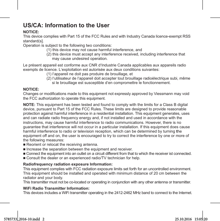 US/CA: Information to the UserNOTICE:This device complies with Part 15 of the FCC Rules and with Industry Canada licence-exempt RSSstandard(s].Operation is subject to the following two conditions:  (1) this device may not cause harmful interference, and  (2) this device must accept any interference received, including interference that         may cause undesired operation.Le présent appareil est conforme aux CNR d‘Industrie Canada applicables aux appareils radioexempts de licence. L‘exploitation est autorisée aux deux conditions suivantes:  (1) l‘appareil ne doit pas produire de brouillage, et  (2) l‘utilisateur de l‘appareil doit accepter tout brouillage radioélectrique subi, même       si le brouillage est susceptible d‘en compromettre le fonctionnement.NOTICE:Changes or modifications made to this equipment not expressly approved by Viessmann may void the FCC authorization to operate this equipment.NOTE: This equipment has been tested and found to comply with the limits for a Class B digitaldevice, pursuant to Part 15 of the FCC Rules. These limits are designed to provide reasonableprotection against harmful interference in a residential installation. This equipment generates, usesand can radiate radio frequency energy and, if not installed and used in accordance with theinstructions, may cause harmful interference to radio communications. However, there is noguarantee that interference will not occur in a particular installation. If this equipment does causeharmful interference to radio or television reception, which can be determined by turning theequipment off and on, the user is encouraged to try to correct the interference by one or more of the following measures: Reorient or relocat the receiving antenna. Increase the separation between the equipment and receiver. Connect the equipment into an outlet on a circuit different from that to which the receiver ist connected. Consult the dealer or an experienced radio/TV technician for help.Radiofrequency radiation exposure Information:This equipment complies with FCC radiation exposure limits set forth for an uncontrolled environment.This equipment should be installed and operated with minimum distance of 20 cm between theradiator and your body.This transmitter must not be co-located or operating in conjunction with any other antenna or transmitter.WiFi Radio Transmitter Information:This devices includes a WiFi transmitter operating in the 2412-2462 MHz band to connect to the Internet.5785733_2016-10.indd   2 25.10.2016   15:05:20