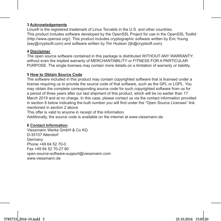 3 AcknowledgementsLinux® is the registered trademark of Linus Torvalds in the U.S. and other countries.This product includes software developed by the OpenSSL Project for use in the OpenSSL Toolkit (http://www.openssl.org/). This product includes cryptographic software written by Eric Young (eay@cryptsoft.com) and software written by Tim Hudson (tjh@cryptsoft.com).4 Disclaimer The open source software contained in this package is distributed WITHOUT ANY WARRANTY; without even the implied warranty of MERCHANTABILITY or FITNESS FOR A PARTICULAR PURPOSE. The single licenses may contain more details on a limitation of warranty or liability.5 How to Obtain Source CodeThe software included in this product may contain copyrighted software that is licensed under a license requiring us to provide the source code of that software, such as the GPL or LGPL. You may obtain the complete corresponding source code for such copyrighted software from us for a period of three years after our last shipment of this product, which will be no earlier than 17 March 2019 and at no charge. In this case, please contact us via the contact information provided mentioned in section 2 aboveThis offer is valid to anyone in receipt of this information.Additionally, the source code is available on the internet at www.viessmann.de.6 Contact InformationViessmann Werke GmbH &amp; Co KG D-35107 AllendorfGermanyPhone +49 64 52 70-0Fax +49 64 52 70-27 80 open-source-software-support@viessmann.comwww.viessmann.de5785733_2016-10.indd   5 25.10.2016   15:05:20