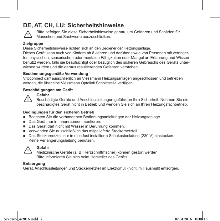 Bitte befolgen Sie diese Sicherheitshinweise genau, um Gefahren und Schäden fürMenschen und Sachwerte auszuschließen.¨ZielgruppeDiese Sicherheitshinweise richten sich an den Bediener der Heizungsanlage.Dieses Gerät kann auch von Kindern ab 8 Jahren und darüber sowie von Personen mit verringer-ten physischen, sensorischen oder mentalen Fähigkeiten oder Mangel an Erfahrung und Wissenbenutzt werden, falls sie beaufsichtigt oder bezüglich des sicheren Gebrauchs des Geräts unter-wiesen wurden und die daraus resultierenden Gefahren verstehen.Bestimmungsgemäße VerwendungVitoconnect darf ausschließlich an Viessmann Heizungsanlagen angeschlossen und betrieben werden, die über eine Viessmann Optolink Schnittstelle verfügen.DE, AT, CH, LU: SicherheitshinweiseGefahrBeschädigte Geräte und Anschlussleitungen gefährden Ihre Sicherheit. Nehmen Sie ein beschädigtes Gerät nicht in Betrieb und wenden Sie sich an Ihren Heizungsfachbetrieb.¨Beschädigungen am GerätBedingungen für den sicheren Betrieb  Beachten Sie die vorhandenen Bedienungsanleitungen der Heizungsanlage.  Das Gerät nur in Innenräumen montieren.  Das Gerät darf nicht mit Wasser in Berührung kommen.  Verwenden Sie ausschließlich das mitgelieferte Steckernetzteil.  Das Steckernetzteil nur in eine fest installierte Schukosteckdose (230 V) einstecken. Keine Verlängerungsleitung benutzen.GefahrMedizinische Geräte (z. B. Herzschrittmacher) können gestört werden.Bitte informieren Sie sich beim Hersteller des Geräts.¨EntsorgungGerät, Anschlussleitungen und Steckernetzteil im Elektromüll (nicht im Hausmüll) entsorgen.5776265_4-2016.indd   2 07.04.2016   10:08:13