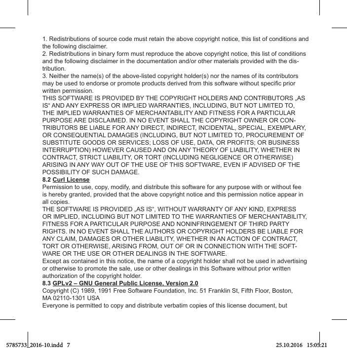 1. Redistributions of source code must retain the above copyright notice, this list of conditions and the following disclaimer.2. Redistributions in binary form must reproduce the above copyright notice, this list of conditions and the following disclaimer in the documentation and/or other materials provided with the dis-tribution.3. Neither the name(s) of the above-listed copyright holder(s) nor the names of its contributors written permission.THIS SOFTWARE IS PROVIDED BY THE COPYRIGHT HOLDERS AND CONTRIBUTORS „AS IS“ AND ANY EXPRESS OR IMPLIED WARRANTIES, INCLUDING, BUT NOT LIMITED TO, THE IMPLIED WARRANTIES OF MERCHANTABILITY AND FITNESS FOR A PARTICULAR PURPOSE ARE DISCLAIMED. IN NO EVENT SHALL THE COPYRIGHT OWNER OR CON-TRIBUTORS BE LIABLE FOR ANY DIRECT, INDIRECT, INCIDENTAL, SPECIAL, EXEMPLARY, OR CONSEQUENTIAL DAMAGES (INCLUDING, BUT NOT LIMITED TO, PROCUREMENT OF SUBSTITUTE GOODS OR SERVICES; LOSS OF USE, DATA, OR PROFITS; OR BUSINESS INTERRUPTION) HOWEVER CAUSED AND ON ANY THEORY OF LIABILITY, WHETHER IN CONTRACT, STRICT LIABILITY, OR TORT (INCLUDING NEGLIGENCE OR OTHERWISE) ARISING IN ANY WAY OUT OF THE USE OF THIS SOFTWARE, EVEN IF ADVISED OF THE POSSIBILITY OF SUCH DAMAGE.8.2 Curl LicensePermission to use, copy, modify, and distribute this software for any purpose with or without fee is hereby granted, provided that the above copyright notice and this permission notice appear in all copies.THE SOFTWARE IS PROVIDED „AS IS“, WITHOUT WARRANTY OF ANY KIND, EXPRESS OR IMPLIED, INCLUDING BUT NOT LIMITED TO THE WARRANTIES OF MERCHANTABILITY, FITNESS FOR A PARTICULAR PURPOSE AND NONINFRINGEMENT OF THIRD PARTY RIGHTS. IN NO EVENT SHALL THE AUTHORS OR COPYRIGHT HOLDERS BE LIABLE FOR ANY CLAIM, DAMAGES OR OTHER LIABILITY, WHETHER IN AN ACTION OF CONTRACT, TORT OR OTHERWISE, ARISING FROM, OUT OF OR IN CONNECTION WITH THE SOFT-WARE OR THE USE OR OTHER DEALINGS IN THE SOFTWARE.Except as contained in this notice, the name of a copyright holder shall not be used in advertising or otherwise to promote the sale, use or other dealings in this Software without prior written authorization of the copyright holder.8.3 GPLv2 – GNU General Public License, Version 2.0Copyright (C) 1989, 1991 Free Software Foundation, Inc. 51 Franklin St, Fifth Floor, Boston,MA 02110-1301 USA Everyone is permitted to copy and distribute verbatim copies of this license document, but 5785733_2016-10.indd   7 25.10.2016   15:05:21