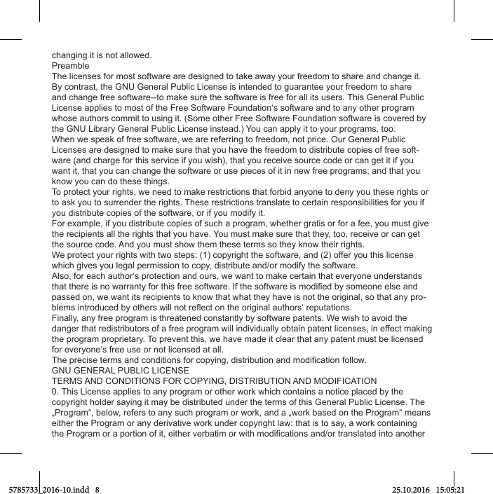 changing it is not allowed.PreambleThe licenses for most software are designed to take away your freedom to share and change it. By contrast, the GNU General Public License is intended to guarantee your freedom to share and change free software--to make sure the software is free for all its users. This General Public License applies to most of the Free Software Foundation‘s software and to any other program whose authors commit to using it. (Some other Free Software Foundation software is covered by the GNU Library General Public License instead.) You can apply it to your programs, too.When we speak of free software, we are referring to freedom, not price. Our General Public Licenses are designed to make sure that you have the freedom to distribute copies of free soft-ware (and charge for this service if you wish), that you receive source code or can get it if you want it, that you can change the software or use pieces of it in new free programs; and that you know you can do these things.To protect your rights, we need to make restrictions that forbid anyone to deny you these rights or to ask you to surrender the rights. These restrictions translate to certain responsibilities for you if you distribute copies of the software, or if you modify it.For example, if you distribute copies of such a program, whether gratis or for a fee, you must give the recipients all the rights that you have. You must make sure that they, too, receive or can get the source code. And you must show them these terms so they know their rights.We protect your rights with two steps: (1) copyright the software, and (2) offer you this license which gives you legal permission to copy, distribute and/or modify the software.Also, for each author‘s protection and ours, we want to make certain that everyone understands passed on, we want its recipients to know that what they have is not the original, so that any pro-Finally, any free program is threatened constantly by software patents. We wish to avoid the danger that redistributors of a free program will individually obtain patent licenses, in effect making the program proprietary. To prevent this, we have made it clear that any patent must be licensed for everyone‘s free use or not licensed at all.GNU GENERAL PUBLIC LICENSETERMS AND CONDITIONS FOR COPYING, DISTRIBUTION AND MODIFICATION0. This License applies to any program or other work which contains a notice placed by the copyright holder saying it may be distributed under the terms of this General Public License. The „Program“, below, refers to any such program or work, and a „work based on the Program“ means either the Program or any derivative work under copyright law: that is to say, a work containing 5785733_2016-10.indd   8 25.10.2016   15:05:21