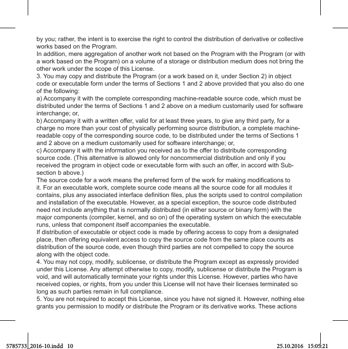 by you; rather, the intent is to exercise the right to control the distribution of derivative or collective works based on the Program.In addition, mere aggregation of another work not based on the Program with the Program (or with a work based on the Program) on a volume of a storage or distribution medium does not bring the other work under the scope of this License.3. You may copy and distribute the Program (or a work based on it, under Section 2) in object code or executable form under the terms of Sections 1 and 2 above provided that you also do one of the following:a) Accompany it with the complete corresponding machine-readable source code, which must be distributed under the terms of Sections 1 and 2 above on a medium customarily used for software interchange; or,b) Accompany it with a written offer, valid for at least three years, to give any third party, for a charge no more than your cost of physically performing source distribution, a complete machine-readable copy of the corresponding source code, to be distributed under the terms of Sections 1 and 2 above on a medium customarily used for software interchange; or,c) Accompany it with the information you received as to the offer to distribute corresponding source code. (This alternative is allowed only for noncommercial distribution and only if you received the program in object code or executable form with such an offer, in accord with Sub-section b above.)it. For an executable work, complete source code means all the source code for all modules it and installation of the executable. However, as a special exception, the source code distributed need not include anything that is normally distributed (in either source or binary form) with the major components (compiler, kernel, and so on) of the operating system on which the executable runs, unless that component itself accompanies the executable.If distribution of executable or object code is made by offering access to copy from a designated place, then offering equivalent access to copy the source code from the same place counts as distribution of the source code, even though third parties are not compelled to copy the source along with the object code.4. You may not copy, modify, sublicense, or distribute the Program except as expressly provided under this License. Any attempt otherwise to copy, modify, sublicense or distribute the Program is void, and will automatically terminate your rights under this License. However, parties who have received copies, or rights, from you under this License will not have their licenses terminated so long as such parties remain in full compliance.5. You are not required to accept this License, since you have not signed it. However, nothing else grants you permission to modify or distribute the Program or its derivative works. These actions 5785733_2016-10.indd   10 25.10.2016   15:05:21