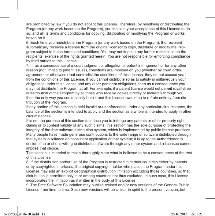 are prohibited by law if you do not accept this License. Therefore, by modifying or distributing the Program (or any work based on the Program), you indicate your acceptance of this License to do so, and all its terms and conditions for copying, distributing or modifying the Program or works based on it.6. Each time you redistribute the Program (or any work based on the Program), the recipient automatically receives a license from the original licensor to copy, distribute or modify the Pro-gram subject to these terms and conditions. You may not impose any further restrictions on the recipients‘ exercise of the rights granted herein. You are not responsible for enforcing compliance by third parties to this License.7. If, as a consequence of a court judgment or allegation of patent infringement or for any other reason (not limited to patent issues), conditions are imposed on you (whether by court order, agreement or otherwise) that contradict the conditions of this License, they do not excuse you from the conditions of this License. If you cannot distribute so as to satisfy simultaneously your obligations under this License and any other pertinent obligations, then as a consequence you may not distribute the Program at all. For example, if a patent license would not permit royaltyfree redistribution of the Program by all those who receive copies directly or indirectly through you, then the only way you could satisfy both it and this License would be to refrain entirely from dis-tribution of the Program.If any portion of this section is held invalid or unenforceable under any particular circumstance, the balance of the section is intended to apply and the section as a whole is intended to apply in other circumstances.It is not the purpose of this section to induce you to infringe any patents or other property right claims or to contest validity of any such claims; this section has the sole purpose of protecting the integrity of the free software distribution system, which is implemented by public license practices. Many people have made generous contributions to the wide range of software distributed through that system in reliance on consistent application of that system; it is up to the author/donor to decide if he or she is willing to distribute software through any other system and a licensee cannot impose that choice.This section is intended to make thoroughly clear what is believed to be a consequence of the rest of this License.8. If the distribution and/or use of the Program is restricted in certain countries either by patents or by copyrighted interfaces, the original copyright holder who places the Program under this License may add an explicit geographical distribution limitation excluding those countries, so that distribution is permitted only in or among countries not thus excluded. In such case, this License incorporates the limitation as if written in the body of this License.9. The Free Software Foundation may publish revised and/or new versions of the General Public License from time to time. Such new versions will be similar in spirit to the present version, but 5785733_2016-10.indd   11 25.10.2016   15:05:21