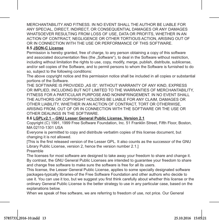 MERCHANTABILITY AND FITNESS. IN NO EVENT SHALL THE AUTHOR BE LIABLE FOR ANY SPECIAL, DIRECT, INDIRECT, OR CONSEQUENTIAL DAMAGES OR ANY DAMAGES WHATSOEVER RESULTING FROM LOSS OF USE, DATA OR PROFITS, WHETHER IN AN ACTION OF CONTRACT, NEGLIGENCE OR OTHER TORTIOUS ACTION, ARISING OUT OF OR IN CONNECTION WITH THE USE OR PERFORMANCE OF THIS SOFTWARE.8.5 JSON-C LicensePermission is hereby granted, free of charge, to any person obtaining a copy of this software including without limitation the rights to use, copy, modify, merge, publish, distribute, sublicense, and/or sell copies of the Software, and to permit persons to whom the Software is furnished to do so, subject to the following conditions: The above copyright notice and this permission notice shall be included in all copies or substantial portions of the Software. THE SOFTWARE IS PROVIDED „AS IS“, WITHOUT WARRANTY OF ANY KIND, EXPRESS OR IMPLIED, INCLUDING BUT NOT LIMITED TO THE WARRANTIES OF MERCHANTABILITY, FITNESS FOR A PARTICULAR PURPOSE AND NONINFRINGEMENT. IN NO EVENT SHALL THE AUTHORS OR COPYRIGHT HOLDERS BE LIABLE FOR ANY CLAIM, DAMAGES OR OTHER LIABILITY, WHETHER IN AN ACTION OF CONTRACT, TORT OR OTHERWISE, ARISING FROM, OUT OF OR IN CONNECTION WITH THE SOFTWARE OR THE USE OR OTHER DEALINGS IN THE SOFTWARE.8.6 LGPLv2.1 – GNU Lesser General Public License, Version 2.1Copyright (C) 1991, 1999 Free Software Foundation, Inc. 51 Franklin Street, Fifth Floor, Boston, MA 02110-1301 USA Everyone is permitted to copy and distribute verbatim copies of this license document, but changing it is not allowed.Library Public License, version 2, hence the version number 2.1.]PreambleThe licenses for most software are designed to take away your freedom to share and change it. By contrast, the GNU General Public Licenses are intended to guarantee your freedom to share and change free software to make sure the software is free for all its users.This license, the Lesser General Public License, applies to some specially designated software packages-typically libraries-of the Free Software Foundation and other authors who decide to ordinary General Public License is the better strategy to use in any particular case, based on the explanations below.When we speak of free software, we are referring to freedom of use, not price. Our General 5785733_2016-10.indd   13 25.10.2016   15:05:21