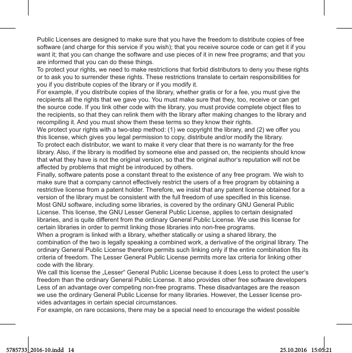 Public Licenses are designed to make sure that you have the freedom to distribute copies of free software (and charge for this service if you wish); that you receive source code or can get it if you want it; that you can change the software and use pieces of it in new free programs; and that you are informed that you can do these things.To protect your rights, we need to make restrictions that forbid distributors to deny you these rights or to ask you to surrender these rights. These restrictions translate to certain responsibilities for you if you distribute copies of the library or if you modify it.For example, if you distribute copies of the library, whether gratis or for a fee, you must give the recipients all the rights that we gave you. You must make sure that they, too, receive or can get the recipients, so that they can relink them with the library after making changes to the library and recompiling it. And you must show them these terms so they know their rights.We protect your rights with a two-step method: (1) we copyright the library, and (2) we offer you this license, which gives you legal permission to copy, distribute and/or modify the library.To protect each distributor, we want to make it very clear that there is no warranty for the free that what they have is not the original version, so that the original author‘s reputation will not be affected by problems that might be introduced by others.Finally, software patents pose a constant threat to the existence of any free program. We wish to make sure that a company cannot effectively restrict the users of a free program by obtaining a restrictive license from a patent holder. Therefore, we insist that any patent license obtained for a Most GNU software, including some libraries, is covered by the ordinary GNU General Public License. This license, the GNU Lesser General Public License, applies to certain designated libraries, and is quite different from the ordinary General Public License. We use this license for certain libraries in order to permit linking those libraries into non-free programs.When a program is linked with a library, whether statically or using a shared library, the combination of the two is legally speaking a combined work, a derivative of the original library. The criteria of freedom. The Lesser General Public License permits more lax criteria for linking other code with the library.We call this license the „Lesser“ General Public License because it does Less to protect the user‘s freedom than the ordinary General Public License. It also provides other free software developers Less of an advantage over competing non-free programs. These disadvantages are the reason we use the ordinary General Public License for many libraries. However, the Lesser license pro-vides advantages in certain special circumstances.For example, on rare occasions, there may be a special need to encourage the widest possible 5785733_2016-10.indd   14 25.10.2016   15:05:21