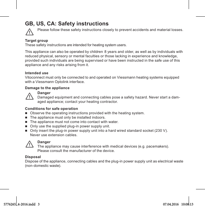 GB, US, CA: Safety instructionsPlease follow these safety instructions closely to prevent accidents and material losses.¨Target groupThese safety instructions are intended for heating system users.This appliance can also be operated by children 8 years and older, as well as by individuals with reduced physical, sensory or mental faculties or those lacking in experience and knowledge, provided such individuals are being supervised or have been instructed in the safe use of this appliance and any risks arising from it.Intended useVitoconnect must only be connected to and operated on Viessmann heating systems equipped with a Viessmann Optolink interface.DangerDamaged equipment and connecting cables pose a safety hazard. Never start a dam-aged appliance; contact your heating contractor.¨Damage to the applianceConditions for safe operation   Observe the operating instructions provided with the heating system.   The appliance must only be installed indoors.   The appliance must not come into contact with water.   Only use the supplied plug-in power supply unit.   Only insert the plug-in power supply unit into a hard wired standard socket (230 V). Never use extension cables.DangerThe appliance may cause interference with medical devices (e.g. pacemakers).Please consult the manufacturer of the device.¨DisposalDispose of the appliance, connecting cables and the plug-in power supply unit as electrical waste (non-domestic waste).5776265_4-2016.indd   3 07.04.2016   10:08:13