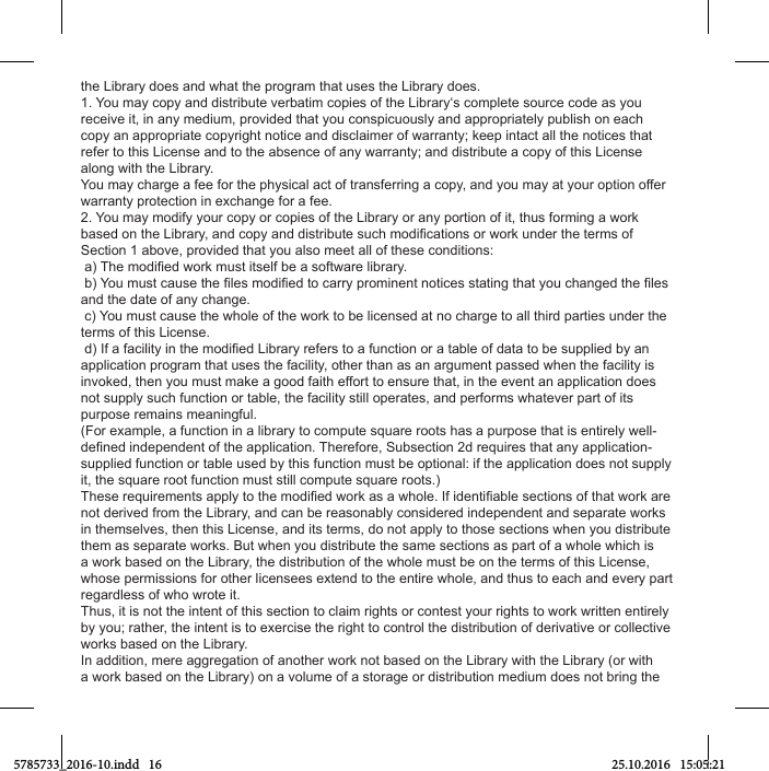 the Library does and what the program that uses the Library does.1. You may copy and distribute verbatim copies of the Library‘s complete source code as you receive it, in any medium, provided that you conspicuously and appropriately publish on each copy an appropriate copyright notice and disclaimer of warranty; keep intact all the notices that refer to this License and to the absence of any warranty; and distribute a copy of this License along with the Library.You may charge a fee for the physical act of transferring a copy, and you may at your option offer warranty protection in exchange for a fee.2. You may modify your copy or copies of the Library or any portion of it, thus forming a work Section 1 above, provided that you also meet all of these conditions:and the date of any change. c) You must cause the whole of the work to be licensed at no charge to all third parties under the terms of this License.application program that uses the facility, other than as an argument passed when the facility is invoked, then you must make a good faith effort to ensure that, in the event an application does not supply such function or table, the facility still operates, and performs whatever part of its purpose remains meaningful.(For example, a function in a library to compute square roots has a purpose that is entirely well-supplied function or table used by this function must be optional: if the application does not supply it, the square root function must still compute square roots.)not derived from the Library, and can be reasonably considered independent and separate works in themselves, then this License, and its terms, do not apply to those sections when you distribute them as separate works. But when you distribute the same sections as part of a whole which is a work based on the Library, the distribution of the whole must be on the terms of this License, whose permissions for other licensees extend to the entire whole, and thus to each and every part regardless of who wrote it.Thus, it is not the intent of this section to claim rights or contest your rights to work written entirely by you; rather, the intent is to exercise the right to control the distribution of derivative or collective works based on the Library.In addition, mere aggregation of another work not based on the Library with the Library (or with a work based on the Library) on a volume of a storage or distribution medium does not bring the 5785733_2016-10.indd   16 25.10.2016   15:05:21