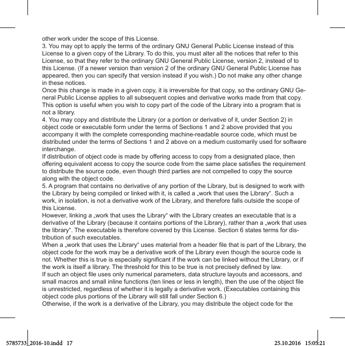 other work under the scope of this License.3. You may opt to apply the terms of the ordinary GNU General Public License instead of this License to a given copy of the Library. To do this, you must alter all the notices that refer to this License, so that they refer to the ordinary GNU General Public License, version 2, instead of to this License. (If a newer version than version 2 of the ordinary GNU General Public License has appeared, then you can specify that version instead if you wish.) Do not make any other change in these notices.Once this change is made in a given copy, it is irreversible for that copy, so the ordinary GNU Ge-neral Public License applies to all subsequent copies and derivative works made from that copy.This option is useful when you wish to copy part of the code of the Library into a program that is not a library.4. You may copy and distribute the Library (or a portion or derivative of it, under Section 2) in object code or executable form under the terms of Sections 1 and 2 above provided that you accompany it with the complete corresponding machine-readable source code, which must be distributed under the terms of Sections 1 and 2 above on a medium customarily used for software interchange.If distribution of object code is made by offering access to copy from a designated place, then to distribute the source code, even though third parties are not compelled to copy the source along with the object code.5. A program that contains no derivative of any portion of the Library, but is designed to work with the Library by being compiled or linked with it, is called a „work that uses the Library“. Such a work, in isolation, is not a derivative work of the Library, and therefore falls outside the scope of this License.However, linking a „work that uses the Library“ with the Library creates an executable that is a derivative of the Library (because it contains portions of the Library), rather than a „work that uses the library“. The executable is therefore covered by this License. Section 6 states terms for dis-tribution of such executables.object code for the work may be a derivative work of the Library even though the source code is is unrestricted, regardless of whether it is legally a derivative work. (Executables containing this object code plus portions of the Library will still fall under Section 6.)Otherwise, if the work is a derivative of the Library, you may distribute the object code for the 5785733_2016-10.indd   17 25.10.2016   15:05:21