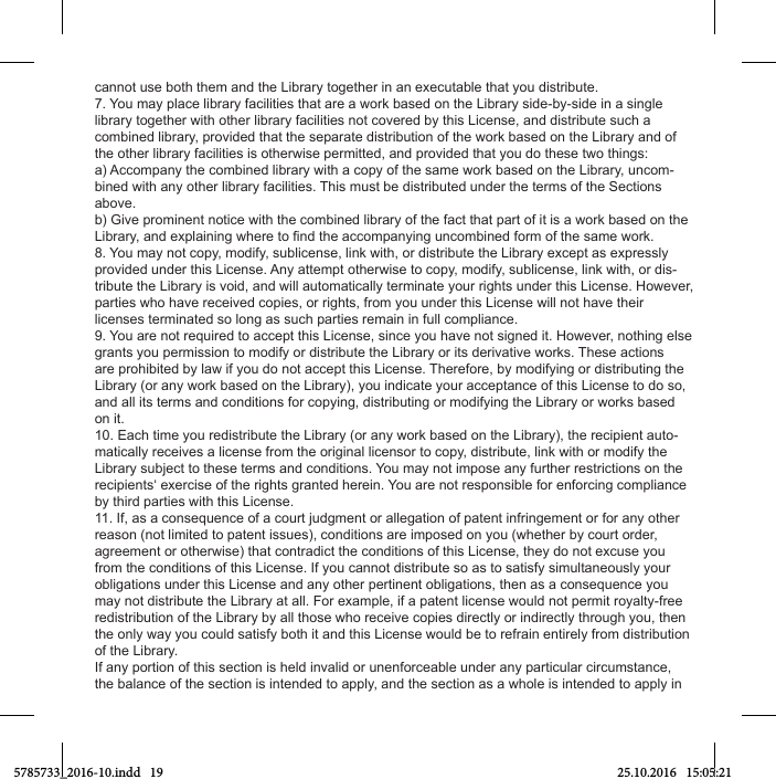 cannot use both them and the Library together in an executable that you distribute.7. You may place library facilities that are a work based on the Library side-by-side in a single library together with other library facilities not covered by this License, and distribute such a combined library, provided that the separate distribution of the work based on the Library and of the other library facilities is otherwise permitted, and provided that you do these two things:a) Accompany the combined library with a copy of the same work based on the Library, uncom-bined with any other library facilities. This must be distributed under the terms of the Sections above.b) Give prominent notice with the combined library of the fact that part of it is a work based on the 8. You may not copy, modify, sublicense, link with, or distribute the Library except as expressly provided under this License. Any attempt otherwise to copy, modify, sublicense, link with, or dis-tribute the Library is void, and will automatically terminate your rights under this License. However, parties who have received copies, or rights, from you under this License will not have their licenses terminated so long as such parties remain in full compliance.9. You are not required to accept this License, since you have not signed it. However, nothing else grants you permission to modify or distribute the Library or its derivative works. These actions are prohibited by law if you do not accept this License. Therefore, by modifying or distributing the Library (or any work based on the Library), you indicate your acceptance of this License to do so, and all its terms and conditions for copying, distributing or modifying the Library or works based on it.10. Each time you redistribute the Library (or any work based on the Library), the recipient auto-matically receives a license from the original licensor to copy, distribute, link with or modify the Library subject to these terms and conditions. You may not impose any further restrictions on the recipients‘ exercise of the rights granted herein. You are not responsible for enforcing compliance by third parties with this License.11. If, as a consequence of a court judgment or allegation of patent infringement or for any other reason (not limited to patent issues), conditions are imposed on you (whether by court order, agreement or otherwise) that contradict the conditions of this License, they do not excuse you from the conditions of this License. If you cannot distribute so as to satisfy simultaneously your obligations under this License and any other pertinent obligations, then as a consequence you may not distribute the Library at all. For example, if a patent license would not permit royalty-free redistribution of the Library by all those who receive copies directly or indirectly through you, then the only way you could satisfy both it and this License would be to refrain entirely from distribution of the Library.If any portion of this section is held invalid or unenforceable under any particular circumstance, the balance of the section is intended to apply, and the section as a whole is intended to apply in 5785733_2016-10.indd   19 25.10.2016   15:05:21