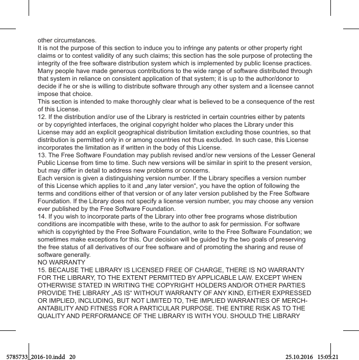 other circumstances.It is not the purpose of this section to induce you to infringe any patents or other property right claims or to contest validity of any such claims; this section has the sole purpose of protecting the integrity of the free software distribution system which is implemented by public license practices. Many people have made generous contributions to the wide range of software distributed through that system in reliance on consistent application of that system; it is up to the author/donor to decide if he or she is willing to distribute software through any other system and a licensee cannot impose that choice.This section is intended to make thoroughly clear what is believed to be a consequence of the rest of this License.12. If the distribution and/or use of the Library is restricted in certain countries either by patents or by copyrighted interfaces, the original copyright holder who places the Library under this License may add an explicit geographical distribution limitation excluding those countries, so that distribution is permitted only in or among countries not thus excluded. In such case, this License incorporates the limitation as if written in the body of this License.13. The Free Software Foundation may publish revised and/or new versions of the Lesser General Public License from time to time. Such new versions will be similar in spirit to the present version, but may differ in detail to address new problems or concerns.of this License which applies to it and „any later version“, you have the option of following the terms and conditions either of that version or of any later version published by the Free Software Foundation. If the Library does not specify a license version number, you may choose any version ever published by the Free Software Foundation.14. If you wish to incorporate parts of the Library into other free programs whose distribution conditions are incompatible with these, write to the author to ask for permission. For software which is copyrighted by the Free Software Foundation, write to the Free Software Foundation; we sometimes make exceptions for this. Our decision will be guided by the two goals of preserving the free status of all derivatives of our free software and of promoting the sharing and reuse of software generally.NO WARRANTY15. BECAUSE THE LIBRARY IS LICENSED FREE OF CHARGE, THERE IS NO WARRANTY FOR THE LIBRARY, TO THE EXTENT PERMITTED BY APPLICABLE LAW. EXCEPT WHEN OTHERWISE STATED IN WRITING THE COPYRIGHT HOLDERS AND/OR OTHER PARTIES PROVIDE THE LIBRARY „AS IS“ WITHOUT WARRANTY OF ANY KIND, EITHER EXPRESSED OR IMPLIED, INCLUDING, BUT NOT LIMITED TO, THE IMPLIED WARRANTIES OF MERCH-ANTABILITY AND FITNESS FOR A PARTICULAR PURPOSE. THE ENTIRE RISK AS TO THE QUALITY AND PERFORMANCE OF THE LIBRARY IS WITH YOU. SHOULD THE LIBRARY 5785733_2016-10.indd   20 25.10.2016   15:05:21