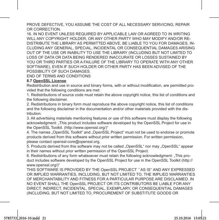 PROVE DEFECTIVE, YOU ASSUME THE COST OF ALL NECESSARY SERVICING, REPAIR OR CORRECTION.16. IN NO EVENT UNLESS REQUIRED BY APPLICABLE LAW OR AGREED TO IN WRITING WILL ANY COPYRIGHT HOLDER, OR ANY OTHER PARTY WHO MAY MODIFY AND/OR RE-DISTRIBUTE THE LIBRARY AS PERMITTED ABOVE, BE LIABLE TO YOU FOR DAMAGES, IN-CLUDING ANY GENERAL, SPECIAL, INCIDENTAL OR CONSEQUENTIAL DAMAGES ARISING OUT OF THE USE OR INABILITY TO USE THE LIBRARY (INCLUDING BUT NOT LIMITED TO LOSS OF DATA OR DATA BEING RENDERED INACCURATE OR LOSSES SUSTAINED BY YOU OR THIRD PARTIES OR A FAILURE OF THE LIBRARY TO OPERATE WITH ANY OTHER SOFTWARE), EVEN IF SUCH HOLDER OR OTHER PARTY HAS BEEN ADVISED OF THE POSSIBILITY OF SUCH DAMAGES.END OF TERMS AND CONDITIONS8.7 OpenSSL License-vided that the following conditions are met: 1. Redistributions of source code must retain the above copyright notice, this list of conditions and the following disclaimer. 2. Redistributions in binary form must reproduce the above copyright notice, this list of conditions and the following disclaimer in the documentation and/or other materials provided with the dis-tribution.3. All advertising materials mentioning features or use of this software must display the following acknowledgment: „This product includes software developed by the OpenSSL Project for use in the OpenSSL Toolkit. (http://www.openssl.org/)“4. The names „OpenSSL Toolkit“ and „OpenSSL Project“ must not be used to endorse or promote products derived from this software without prior written permission. For written permission, please contact openssl-core@openssl.org.5. Products derived from this software may not be called „OpenSSL“ nor may „OpenSSL“ appear in their names without prior written permission of the OpenSSL Project.6. Redistributions of any form whatsoever must retain the following acknowledgment: „This pro-duct includes software developed by the OpenSSL Project for use in the OpenSSL Toolkit (http://www.openssl.org/)“THIS SOFTWARE IS PROVIDED BY THE OpenSSL PROJECT ``AS IS‘‘ AND ANY EXPRESSED OR IMPLIED WARRANTIES, INCLUDING, BUT NOT LIMITED TO, THE IMPLIED WARRANTIES OF MERCHANTABILITY AND FITNESS FOR A PARTICULAR PURPOSE ARE DISCLAIMED. IN NO EVENT SHALL THE OpenSSL PROJECT OR ITS CONTRIBUTORS BE LIABLE FOR ANY DIRECT, INDIRECT, INCIDENTAL, SPECIAL, EXEMPLARY, OR CONSEQUENTIAL DAMAGES (INCLUDING, BUT NOT LIMITED TO, PROCUREMENT OF SUBSTITUTE GOODS OR 5785733_2016-10.indd   21 25.10.2016   15:05:21