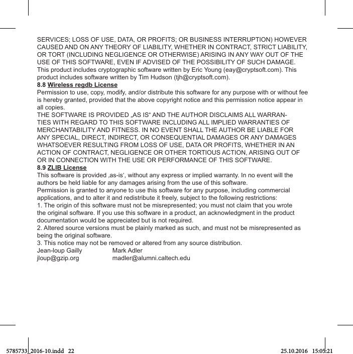 SERVICES; LOSS OF USE, DATA, OR PROFITS; OR BUSINESS INTERRUPTION) HOWEVER CAUSED AND ON ANY THEORY OF LIABILITY, WHETHER IN CONTRACT, STRICT LIABILITY, OR TORT (INCLUDING NEGLIGENCE OR OTHERWISE) ARISING IN ANY WAY OUT OF THE USE OF THIS SOFTWARE, EVEN IF ADVISED OF THE POSSIBILITY OF SUCH DAMAGE.This product includes cryptographic software written by Eric Young (eay@cryptsoft.com). This product includes software written by Tim Hudson (tjh@cryptsoft.com).8.8 Wireless regdb LicensePermission to use, copy, modify, and/or distribute this software for any purpose with or without fee is hereby granted, provided that the above copyright notice and this permission notice appear in all copies.THE SOFTWARE IS PROVIDED „AS IS“ AND THE AUTHOR DISCLAIMS ALL WARRAN-TIES WITH REGARD TO THIS SOFTWARE INCLUDING ALL IMPLIED WARRANTIES OF MERCHANTABILITY AND FITNESS. IN NO EVENT SHALL THE AUTHOR BE LIABLE FOR ANY SPECIAL, DIRECT, INDIRECT, OR CONSEQUENTIAL DAMAGES OR ANY DAMAGES WHATSOEVER RESULTING FROM LOSS OF USE, DATA OR PROFITS, WHETHER IN AN ACTION OF CONTRACT, NEGLIGENCE OR OTHER TORTIOUS ACTION, ARISING OUT OF OR IN CONNECTION WITH THE USE OR PERFORMANCE OF THIS SOFTWARE.8.9 ZLIB LicenseThis software is provided ‚as-is‘, without any express or implied warranty. In no event will the authors be held liable for any damages arising from the use of this software.Permission is granted to anyone to use this software for any purpose, including commercial applications, and to alter it and redistribute it freely, subject to the following restrictions:1. The origin of this software must not be misrepresented; you must not claim that you wrote the original software. If you use this software in a product, an acknowledgment in the product documentation would be appreciated but is not required.2. Altered source versions must be plainly marked as such, and must not be misrepresented as being the original software.3. This notice may not be removed or altered from any source distribution.Jean-loup Gailly  Mark Adlerjloup@gzip.org madler@alumni.caltech.edu5785733_2016-10.indd   22 25.10.2016   15:05:21