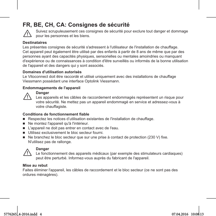 FR, BE, CH, CA: Consignes de sécuritéSuivez scrupuleusement ces consignes de sécurité pour exclure tout danger et dommagepour les personnes et les biens.¨DestinatairesLes présentes consignes de sécurité s&apos;adressent à l&apos;utilisateur de l&apos;installation de chauffage.Cet appareil peut également être utilisé par des enfants à partir de 8 ans de même que par des personnes ayant des capacités physiques, sensorielles ou mentales amoindries ou manquant d&apos;expérience ou de connaissances à condition d&apos;être surveillés ou informés de la bonne utilisation de l&apos;appareil et des dangers qui y sont associés.Domaines d&apos;utilisation autorisésLe Vitoconnect doit être raccordé et utilisé uniquement avec des installations de chauffage  Viessmann possédant une interface Optolink Viessmann.DangerLes appareils et les câbles de raccordement endommagés représentent un risque pour votre sécurité. Ne mettez pas un appareil endommagé en service et adressez-vous à votre chauffagiste.¨Endommagements de l&apos;appareilConditions de fonctionnement fiable Respectez les notices d’utilisation existantes de l&apos;installation de chauffage. Ne montez l&apos;appareil qu&apos;à l&apos;intérieur. L&apos;appareil ne doit pas entrer en contact avec de l&apos;eau. Utilisez exclusivement le bloc secteur fourni. Ne branchez le bloc secteur que sur une prise à contact de protection (230 V) fixe. N&apos;utilisez pas de rallonge.DangerLe fonctionnement des appareils médicaux (par exemple des stimulateurs cardiaques) peut être perturbé. Informez-vous auprès du fabricant de l&apos;appareil.¨Mise au rebutFaites éliminer l&apos;appareil, les câbles de raccordement et le bloc secteur (ce ne sont pas des ordures ménagères).5776265_4-2016.indd   4 07.04.2016   10:08:13