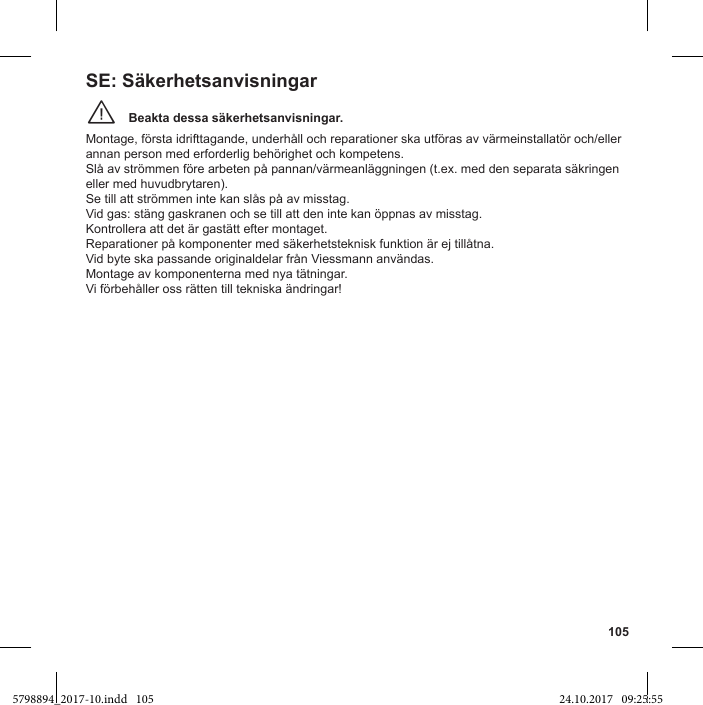 105Beakta dessa säkerhetsanvisningar.¨Montage, första idrifttagande, underhåll och reparationer ska utföras av värmeinstallatör och/eller annan person med erforderlig behörighet och kompetens. Slå av strömmen före arbeten på pannan/värmeanläggningen (t.ex. med den separata säkringen eller med huvudbrytaren).Se till att strömmen inte kan slås på av misstag. Vid gas: stäng gaskranen och se till att den inte kan öppnas av misstag. Kontrollera att det är gastätt efter montaget. Reparationer på komponenter med säkerhetsteknisk funktion är ej tillåtna. Vid byte ska passande originaldelar från Viessmann användas.Montage av komponenterna med nya tätningar. Vi förbehåller oss rätten till tekniska ändringar!SE: Säkerhetsanvisningar5798894_2017-10.indd   105 24.10.2017   09:25:55