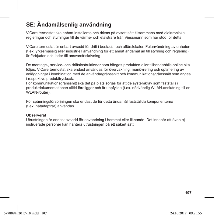 107ViCare termostat ska enbart installeras och drivas på avsett sätt tillsammans med elektroniska regleringar och styrningar till de värme- och elalstrare från Viessmann som har stöd för detta.(t.ex. yrkesmässig eller industriell användning för ett annat ändamål än till styrning och reglering) är förbjuden och leder till ansvarsfriskrivning.De montage-, service- och driftsinstruktioner som bifogas produkten eller tillhandahålls online ska följas. ViCare termostat ska endast användas för övervakning, manövrering och optimering av anläggningar i kombination med de användargränssnitt och kommunikationsgränssnitt som anges i respektive produkttrycksak.För kommunikationsgränssnitt ska det på plats sörjas för att de systemkrav som fastställs i produktdokumentationen alltid föreligger och är uppfyllda (t.ex. nödvändig WLAN-anslutning till en WLAN-router).För spänningsförsörjningen ska endast de för detta ändamål fastställda komponenterna  (t.ex. nätadaptrar) användas.Observera!Utrustningen är endast avsedd för användning i hemmet eller liknande. Det innebär att även ej instruerade personer kan hantera utrustningen på ett säkert sätt.SE: Ändamålsenlig användning5798894_2017-10.indd   107 24.10.2017   09:25:55