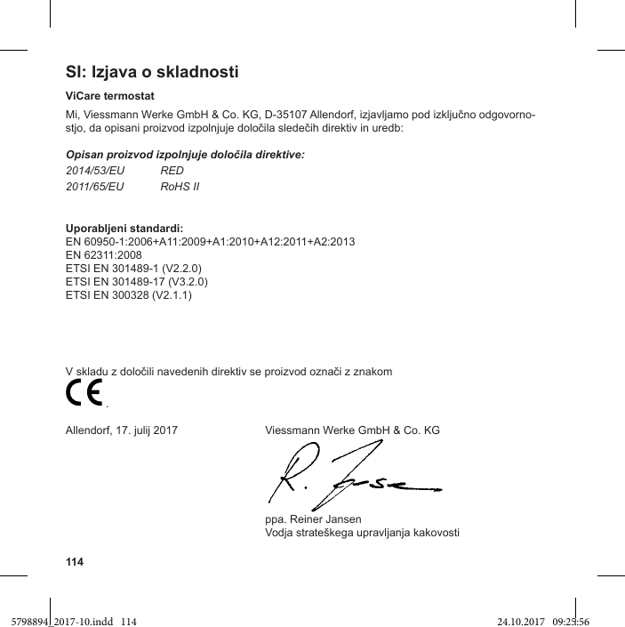 114SI: Izjava o skladnostiViCare termostat-Opisan proizvod izpolnjuje določila direktive:2014/53/EU RED2011/65/EU RoHS IIUporabljeni standardi:EN 60950-1:2006+A11:2009+A1:2010+A12:2011+A2:2013EN 62311:2008ETSI EN 301489-1 (V2.2.0)ETSI EN 301489-17 (V3.2.0)ETSI EN 300328 (V2.1.1)  .Allendorf, 17. julij 2017  Viessmann Werke GmbH &amp; Co. KG  ppa. Reiner Jansen 5798894_2017-10.indd   114 24.10.2017   09:25:56