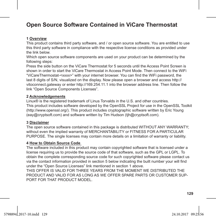 129Open Source Software Contained in ViCare Thermostat1 OverviewThis product contains third party software, and / or open source software. You are entitled to use this third party software in compliance with the respective license conditions as provided under the link below.Which open source software components are used on your product can be determined by the following steps:Press the side button on the ViCare Thermostat for 5 seconds until the Access Point Screen is shown in order to start the ViCare Thermostat in Access Point Mode. Then connect to the WiFi last 8 digits of S/N, visualized on the display. Now please open a browser and access http://vitoconnect.gateway or enter http://169.254.11.1 into the browser address line. Then follow the 2 AcknowledgementsLinux® is the registered trademark of Linus Torvalds in the U.S. and other countries.(http://www.openssl.org/). This product includes cryptographic software written by Eric Young (eay@cryptsoft.com) and software written by Tim Hudson (tjh@cryptsoft.com).3 Disclaimer4 How to Obtain Source Code The software included in this product may contain copyrighted software that is licensed under a license requiring us to provide the source code of that software, such as the GPL or LGPL. To obtain the complete corresponding source code for such copyrighted software please contact us -5798894_2017-10.indd   129 24.10.2017   09:25:56