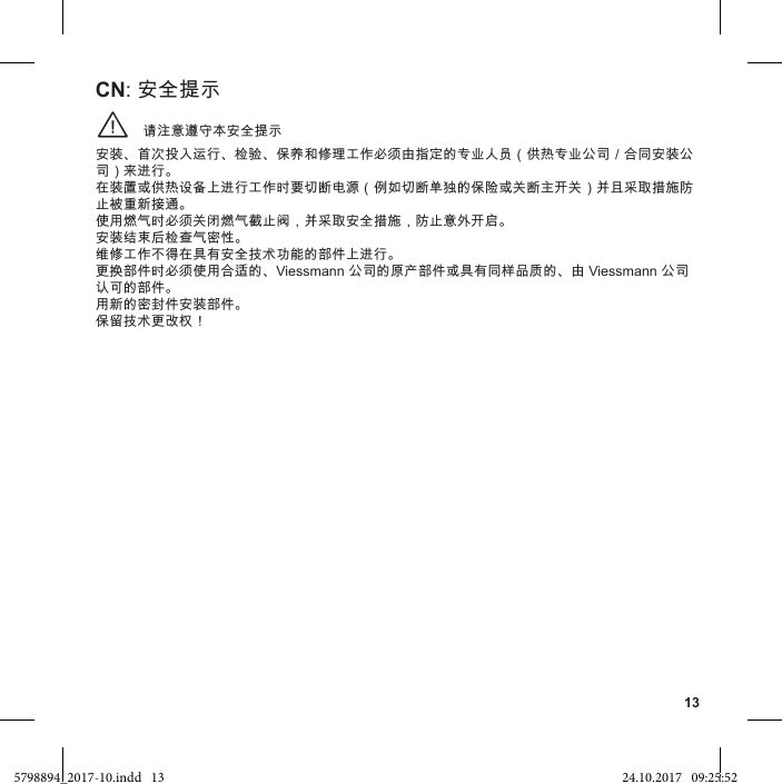 13请注意遵守本安全提示¨安装、首次投入运行、检验、保养和修理工作必须由指定的专业人员（供热专业公司／合同安装公司）来进行。 在装置或供热设备上进行工作时要切断电源（例如切断单独的保险或关断主开关）并且采取措施防止被重新接通。 使用燃气时必须关闭燃气截止阀，并采取安全措施，防止意外开启。 安装结束后检查气密性。 维修工作不得在具有安全技术功能的部件上进行。 更换部件时必须使用合适的、Viessmann 公司的原产部件或具有同样品质的、由 Viessmann 公司认可的部件。 用新的密封件安装部件。 保留技术更改权！CN: 安全提示5798894_2017-10.indd   13 24.10.2017   09:25:52