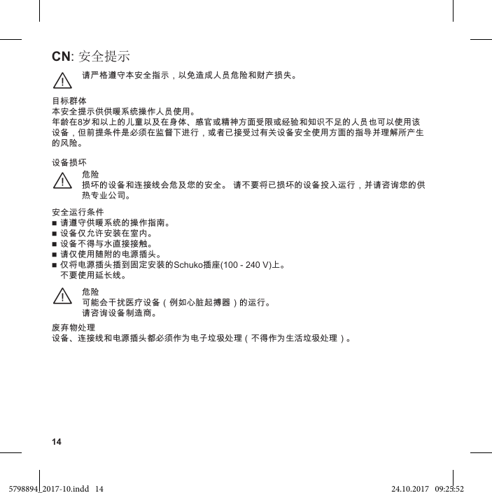 14CN: 安全提示请严格遵守本安全指示，以免造成人员危险和财产损失。¨目标群体本安全提示供供暖系统操作人员使用。年龄在8岁和以上的儿童以及在身体、感官或精神方面受限或经验和知识不足的人员也可以使用该设备，但前提条件是必须在监督下进行，或者已接受过有关设备安全使用方面的指导并理解所产生的风险。危险损坏的设备和连接线会危及您的安全。 请不要将已损坏的设备投入运行，并请咨询您的供热专业公司。¨设备损坏安全运行条件 请遵守供暖系统的操作指南。 设备仅允许安装在室内。 设备不得与水直接接触。 请仅使用随附的电源插头。 仅将电源插头插到固定安装的Schuko插座(100 - 240 V)上。 不要使用延长线。危险可能会干扰医疗设备（例如心脏起搏器）的运行。请咨询设备制造商。¨废弃物处理设备、连接线和电源插头都必须作为电子垃圾处理（不得作为生活垃圾处理）。5798894_2017-10.indd   14 24.10.2017   09:25:52