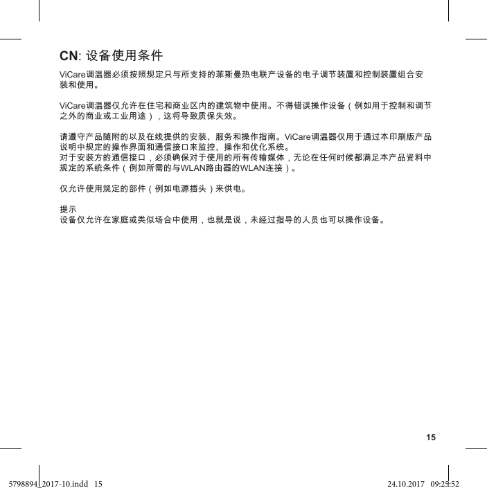 15ViCare调温器必须按照规定只与所支持的菲斯曼热电联产设备的电子调节装置和控制装置组合安装和使用。ViCare调温器仅允许在住宅和商业区内的建筑物中使用。不得错误操作设备（例如用于控制和调节之外的商业或工业用途），这将导致质保失效。请遵守产品随附的以及在线提供的安装、服务和操作指南。ViCare调温器仅用于通过本印刷版产品说明中规定的操作界面和通信接口来监控、操作和优化系统。对于安装方的通信接口，必须确保对于使用的所有传输媒体，无论在任何时候都满足本产品资料中规定的系统条件（例如所需的与WLAN路由器的WLAN连接）。仅允许使用规定的部件（例如电源插头）来供电。提示设备仅允许在家庭或类似场合中使用，也就是说，未经过指导的人员也可以操作设备。CN: 设备使用条件5798894_2017-10.indd   15 24.10.2017   09:25:52