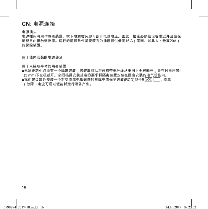 16CN: 电源连接电源插头电源插头可用作隔离装置。拔下电源插头即可断开电源电压。因此，插座必须在设备附近并且应保证能自由接触到插座。运行的前提条件是安装方为插座提供最高16 A（美国、加拿大：最高20A）的保险装置。用于墙内安装的电源部分用于未接地导体的隔离装置电源线路中必须有一个隔离装置，该装置可以将所有带电导线从电网上全极断开，并在过电压等III   (3 mm)下全极断开。必须根据安装规定的要求将隔离装置安装在固定安装的电气设施内。我们建议额外安装一个对交直流电都敏感的故障电流保护装置(RCD)型号B               ，直流  （故障）电流可通过低能耗运行设备产生。5798894_2017-10.indd   16 24.10.2017   09:25:52