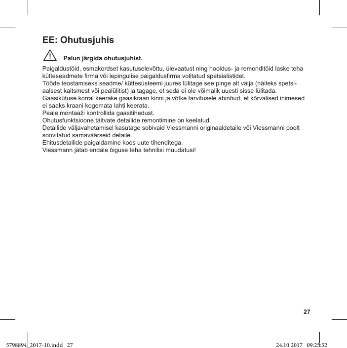 27Palun järgida ohutusjuhist.¨Paigaldustöid, esmakordset kasutuselevõttu, ülevaatust ning hooldus- ja remonditöid laske teha  Tööde teostamiseks seadme/ küttesüsteemi juures lülitage see pinge alt välja (näiteks spetsi-aalsest kaitsmest või pealülitist) ja tagage, et seda ei ole võimalik uuesti sisse lülitada.Gaasikütuse korral keerake gaasikraan kinni ja võtke tarvitusele abinõud, et kõrvalised inimesed ei saaks kraani kogemata lahti keerata.  Detailide väljavahetamisel kasutage sobivaid Viessmanni originaaldetaile või Viessmanni poolt soovitatud samaväärseid detaile. Ehitusdetailide paigaldamine koos uute tihenditega. Viessmann jätab endale õiguse teha tehnilisi muudatusi!EE: Ohutusjuhis5798894_2017-10.indd   27 24.10.2017   09:25:52