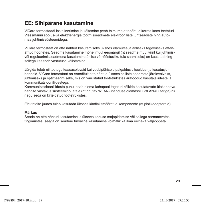 29ViCare termostaadi installeerimine ja käitamine peab toimuma ettenähtud korras koos toetatud Viessmanni soojus- ja elektrienergia tootmisseadmete elektrooniliste juhtseadiste ning auto-maatjuhtimissüsteemidega.ViCare termostaat on ette nähtud kasutamiseks üksnes elamutes ja äriliseks tegevuseks etten-ähtud hoonetes. Seadme kasutamine mõnel muul eesmärgil (nt seadme muul viisil kui juhtimis- või reguleerimisseadmena kasutamine ärilise või tööstusliku tulu saamiseks) on keelatud ning sellega kaasneb vastutuse välistamine.Järgida tuleb nii tootega kaasasolevaid kui veebipõhiseid paigaldus-, hooldus- ja kasutusju-hendeid. ViCare termostaat on eranditult ette nähtud üksnes selliste seadmete järelevalveks, juhtimiseks ja optimeerimiseks, mis on varustatud tootetrükistes äratoodud kasutajaliideste ja kommunikatsiooniliidestega.Kommunikatsiooniliideste puhul peab olema kohapeal tagatud kõikide kasutatavate ülekandeva-hendite vastavus süsteeminõuetele (nt nõutav WLAN-ühenduse olemasolu WLAN-ruuteriga) nii nagu seda on kirjeldatud tootetrükistes.Elektritoite juures tuleb kasutada üksnes kindlaksmääratud komponente (nt pistikadaptereid).MärkusSeade on ette nähtud kasutamiseks üksnes koduse majapidamise või sellega sarnanevates tingimustes, seega on seadme turvaline kasutamine võimalik ka ilma eelneva väljaõppeta.EE: Sihipärane kasutamine5798894_2017-10.indd   29 24.10.2017   09:25:53