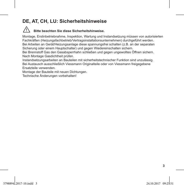 3Bitte beachten Sie diese Sicherheitshinweise.¨Montage, Erstinbetriebnahme, Inspektion, Wartung und Instandsetzung müssen von autorisierten Fachkräften (Heizungsfachbetrieb/Vertragsinstallationsunternehmen) durchgeführt werden.Bei Arbeiten an Gerät/Heizungsanlage diese spannungsfrei schalten (z.B. an der separaten Sicherung oder einem Hauptschalter) und gegen Wiedereinschalten sichern.Nach Montage Gasdichtheit prüfen.Instandsetzungsarbeiten an Bauteilen mit sicherheitstechnischer Funktion sind unzulässig.Ersatzteile verwenden.Montage der Bauteile mit neuen Dichtungen.Technische Änderungen vorbehalten!DE, AT, CH, LU: Sicherheitshinweise5798894_2017-10.indd   3 24.10.2017   09:25:51