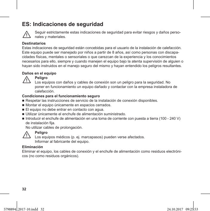 32ES: Indicaciones de seguridadSeguir estrictamente estas indicaciones de seguridad para evitar riesgos y daños perso-nales y materiales.¨DestinatariosEstas indicaciones de seguridad están concebidas para el usuario de la instalación de calefacción.-necesarios para ello, siempre y cuando manejen el equipo bajo la atenta supervisión de alguien o hayan sido instruidos en el manejo seguro del mismo y hayan entendido los peligros resultantes.PeligroLos equipos con daños y cables de conexión son un peligro para la seguridad. No poner en funcionamiento un equipo dañado y contactar con la empresa instaladora de calefacción.¨Daños en el equipoCondiciones para el funcionamiento seguroRespetar las instrucciones de servicio de la instalación de conexión disponibles. El equipo no debe entrar en contacto con agua. Introducir el enchufe de alimentación en una toma de corriente con puesta a tierra (100 - 240 V) de instalación fija.No utilizar cables de prolongación.PeligroInformar al fabricante del equipo.¨EliminaciónEliminar el equipo, los cables de conexión y el enchufe de alimentación como residuos electróni-cos (no como residuos orgánicos).5798894_2017-10.indd   32 24.10.2017   09:25:53