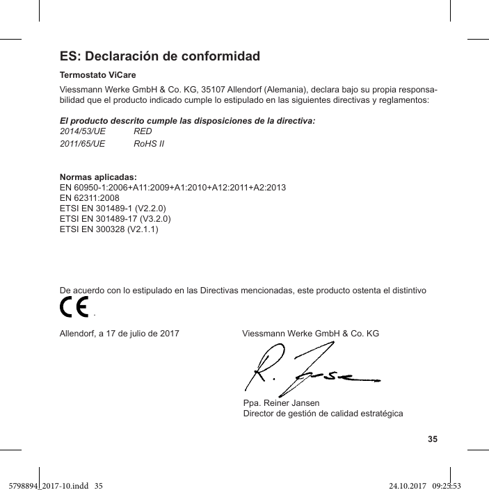 35ES: Declaración de conformidadTermostato ViCareViessmann Werke GmbH &amp; Co. KG, 35107 Allendorf (Alemania), declara bajo su propia responsa-bilidad que el producto indicado cumple lo estipulado en las siguientes directivas y reglamentos:El producto descrito cumple las disposiciones de la directiva:2014/53/UE RED2011/65/UE RoHS IINormas aplicadas:EN 60950-1:2006+A11:2009+A1:2010+A12:2011+A2:2013EN 62311:2008ETSI EN 301489-1 (V2.2.0)ETSI EN 301489-17 (V3.2.0)ETSI EN 300328 (V2.1.1)De acuerdo con lo estipulado en las Directivas mencionadas, este producto ostenta el distintivo                           .Allendorf, a 17 de julio de 2017                          Viessmann Werke GmbH &amp; Co. KG                                                                            Ppa. Reiner Jansen5798894_2017-10.indd   35 24.10.2017   09:25:53