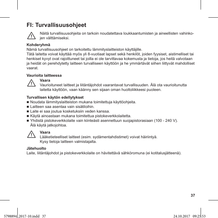 37FI: TurvallisuusohjeetNäitä turvallisuusohjeita on tarkoin noudatettava loukkaantumisten ja aineellisten vahinko-jen välttämiseksi.¨Nämä turvallisuusohjeet on tarkoitettu lämmityslaitteiston käyttäjille.Tätä laitetta voivat käyttää myös yli 8-vuotiaat lapset sekä henkilöt, joiden fyysiset, aistimelliset tai henkiset kyvyt ovat rajoittuneet tai joilla ei ole tarvittavaa kokemusta ja tietoja, jos heitä valvotaan ja heidät on perehdytetty laitteen turvalliseen käyttöön ja he ymmärtävät siihen liittyvät mahdolliset vaarat.VaaraVaurioituneet laitteet ja liitäntäjohdot vaarantavat turvallisuuden. Älä ota vaurioitunutta laitetta käyttöön, vaan käänny sen sijaan oman huoltoliikkeesi puoleen.¨Vaurioita laitteessaNoudata lämmityslaitteiston mukana toimitettuja käyttöohjeita. Laitteen saa asentaa vain sisätiloihin. Laite ei saa joutua kosketuksiin veden kanssa. Käytä ainoastaan mukana toimitettua pistokeverkkolaitetta. Yhdistä pistokeverkkolaite vain kiinteästi asennettuun suojapistorasiaan (100 - 240 V).Älä käytä jatkojohtoa.VaaraLääketieteelliset laitteet (esim. sydämentahdistimet) voivat häiriintyä.Kysy tietoja laitteen valmistajalta.¨JätehuoltoLaite, liitäntäjohdot ja pistokeverkkolaite on hävitettävä sähköromuna (ei kotitalusjätteenä).5798894_2017-10.indd   37 24.10.2017   09:25:53