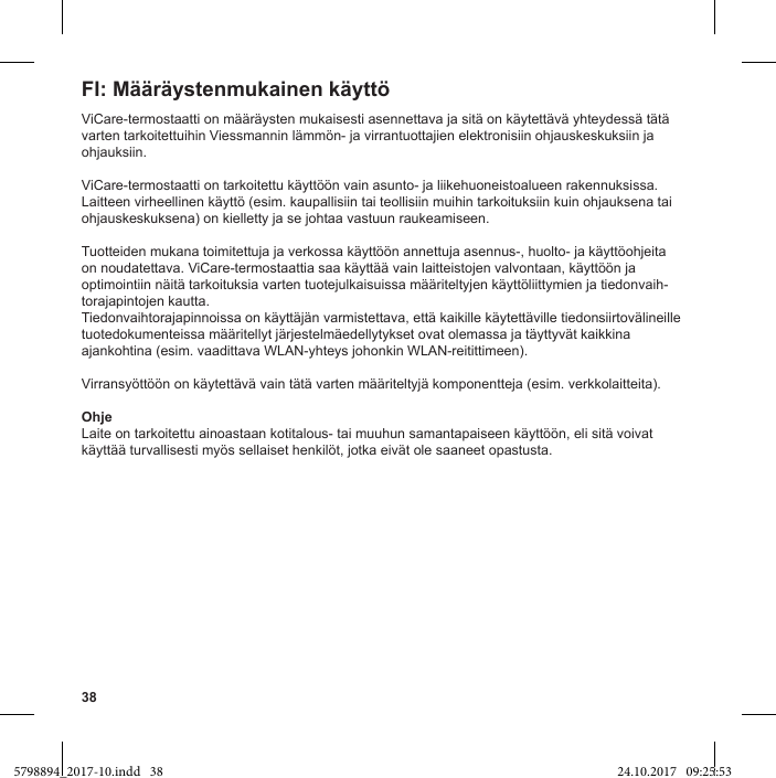 38ViCare-termostaatti on määräysten mukaisesti asennettava ja sitä on käytettävä yhteydessä tätä varten tarkoitettuihin Viessmannin lämmön- ja virrantuottajien elektronisiin ohjauskeskuksiin ja ohjauksiin.ViCare-termostaatti on tarkoitettu käyttöön vain asunto- ja liikehuoneistoalueen rakennuksissa. Laitteen virheellinen käyttö (esim. kaupallisiin tai teollisiin muihin tarkoituksiin kuin ohjauksena tai ohjauskeskuksena) on kielletty ja se johtaa vastuun raukeamiseen.Tuotteiden mukana toimitettuja ja verkossa käyttöön annettuja asennus-, huolto- ja käyttöohjeita on noudatettava. ViCare-termostaattia saa käyttää vain laitteistojen valvontaan, käyttöön ja optimointiin näitä tarkoituksia varten tuotejulkaisuissa määriteltyjen käyttöliittymien ja tiedonvaih-torajapintojen kautta.Tiedonvaihtorajapinnoissa on käyttäjän varmistettava, että kaikille käytettäville tiedonsiirtovälineille tuotedokumenteissa määritellyt järjestelmäedellytykset ovat olemassa ja täyttyvät kaikkina ajankohtina (esim. vaadittava WLAN-yhteys johonkin WLAN-reitittimeen).Virransyöttöön on käytettävä vain tätä varten määriteltyjä komponentteja (esim. verkkolaitteita).OhjeLaite on tarkoitettu ainoastaan kotitalous- tai muuhun samantapaiseen käyttöön, eli sitä voivat käyttää turvallisesti myös sellaiset henkilöt, jotka eivät ole saaneet opastusta.5798894_2017-10.indd   38 24.10.2017   09:25:53