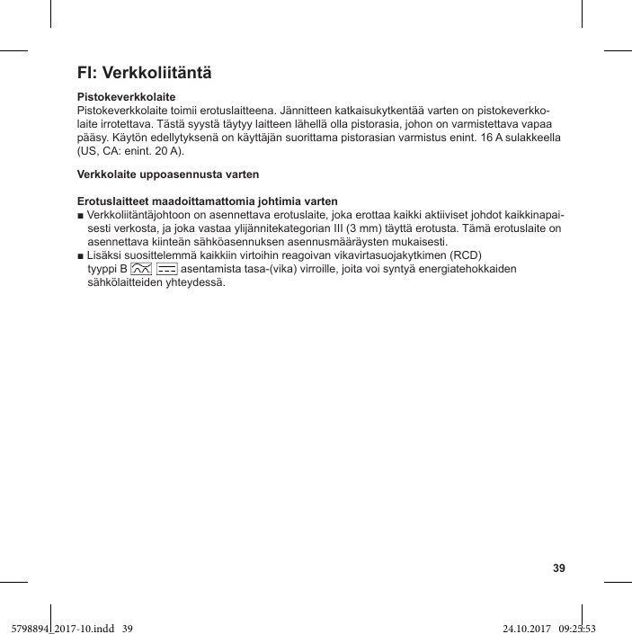 39FI: VerkkoliitäntäPistokeverkkolaitePistokeverkkolaite toimii erotuslaitteena. Jännitteen katkaisukytkentää varten on pistokeverkko-laite irrotettava. Tästä syystä täytyy laitteen lähellä olla pistorasia, johon on varmistettava vapaa pääsy. Käytön edellytyksenä on käyttäjän suorittama pistorasian varmistus enint. 16 A sulakkeella (US, CA: enint. 20 A).Verkkolaite uppoasennusta vartenErotuslaitteet maadoittamattomia johtimia varten-sesti verkosta, ja joka vastaa ylijännitekategorian III (3 mm) täyttä erotusta. Tämä erotuslaite on asennettava kiinteän sähköasennuksen asennusmääräysten mukaisesti. tyyppi B                 asentamista tasa-(vika) virroille, joita voi syntyä energiatehokkaiden sähkölaitteiden yhteydessä.5798894_2017-10.indd   39 24.10.2017   09:25:53